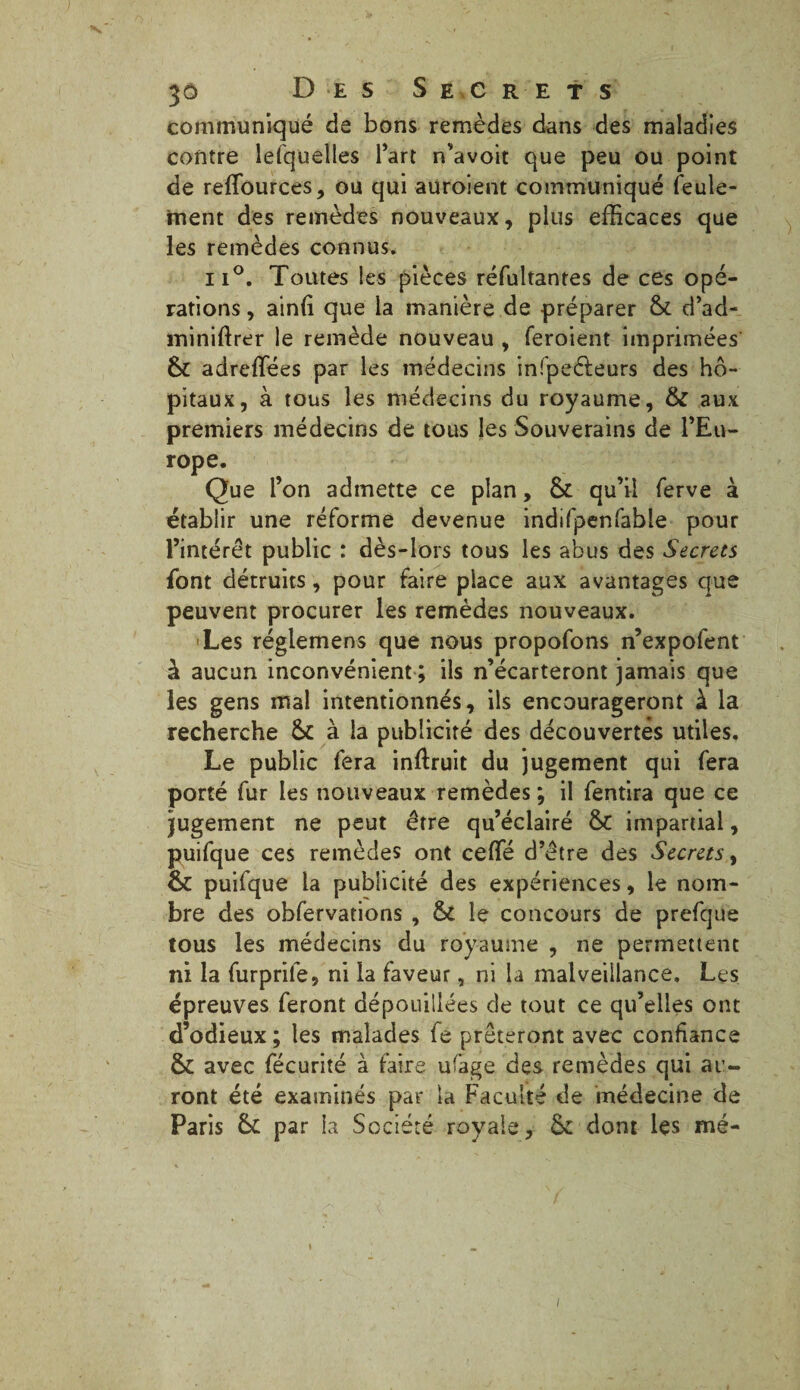 communiqué de bons remèdes dans des maladies contre lefquelles l’art n’avoit que peu ou point de reffources, ou qui auroient communiqué feule¬ ment des remèdes nouveaux, plus efficaces que les remèdes connus* ii°. Toutes les pièces réfultantes de ces opé¬ rations , ainiî que la manière de préparer St d’ad- miniftrer le remède nouveau , feroient imprimées St adreffées par les médecins infpeèteurs des hô¬ pitaux, à tous les médecins du royaume, & aux premiers médecins de tous les Souverains de l’Eu¬ rope. Que l’on admette ce plan, St qu’il ferve à établir une réforme devenue indifpenfable pour l’intérêt public : dès-lors tous les abus des Secrets font détruits, pour faire place aux avantages que peuvent procurer les remèdes nouveaux. Les réglemens que nous propofons n’expofent à aucun inconvénient ; ils n’écarteront jamais que les gens mal intentionnés, ils encourageront à la recherche St à la publicité des découvertes utiles. Le public fera inftruit du jugement qui fera porté fur les nouveaux remèdes ; il fendra que ce jugement ne peut être qu’éclairé St impartial, puifque ces remèdes ont ceffié d’être des Secrets, St puifque la publicité des expériences, le nom¬ bre des obfervations , St le concours de prefque tous les médecins du royaume , ne permettent ni la furprile, ni la faveur, ni la malveillance. Les épreuves feront dépouillées de tout ce qu’elles ont d’odieux; les malades fe prêteront avec confiance St avec fécurité à faire ufage des remèdes qui au¬ ront été examinés par la Faculté de médecine de Paris St par la Société royale, St dont les mé- i /