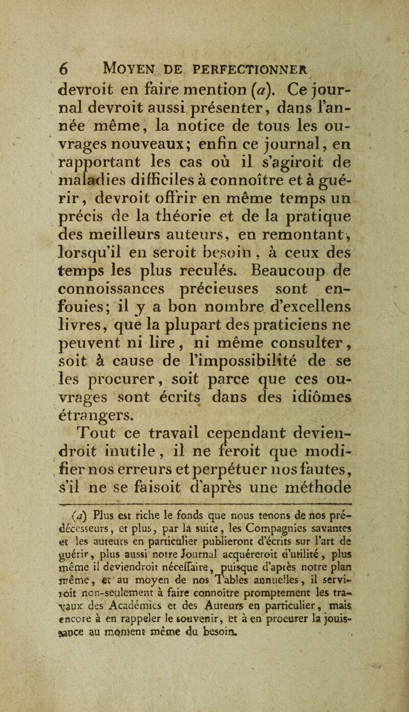 devrait en faire mention (a). Ce jour¬ nal devroit aussi présenter, dans l’an¬ née même, la notice de tous les ou¬ vrages nouveaux; enfin ce journal, en rapportant les cas où il s’agiroit de maladies difficiles à connoître et à gué¬ rir, devroit offrir en même temps un précis de la théorie et de la pratique des meilleurs auteurs, en remontant, lorsqu’il en seroit besoin, à ceux des temps les plus reculés* Beaucoup de connoissances précieuses sont en¬ fouies; il J a bon nombre d’excellens livres, que la plupart des praticiens ne peuvent ni lire, ni même consulter, soit à cause de l’impossibilité de se les procurer, soit parce que ces ou¬ vrages sont écrits dans des idiomes étrangers. Tout ce travail cependant devien- droit inutile, il ne feroit que modi¬ fier nos erreurs et perpétuer nos fautes, s’il ne se faisoit d’après une méthode (a) Plus est riche le fonds que nous tenons de nos pré¬ décesseurs, et plus, par lâ suite, les Compagnies savantes et les auteurs en particulier publieront d’écrits sur l’art de guérir, plus aussi notre Journal acquéreroit d’utilité, plus meme il deviendroit nécelTaire, puisque d’après notre plan même, et au moyen de nos Tables annuelles, il servi- roit non-seulement à faire connoître promptement les tra- \'^ux des Académies et des Auteurs en particulier, mais, encore à en rappeler le souvenir, et à en procurer la jouis¬ sance au moment même du besoin.