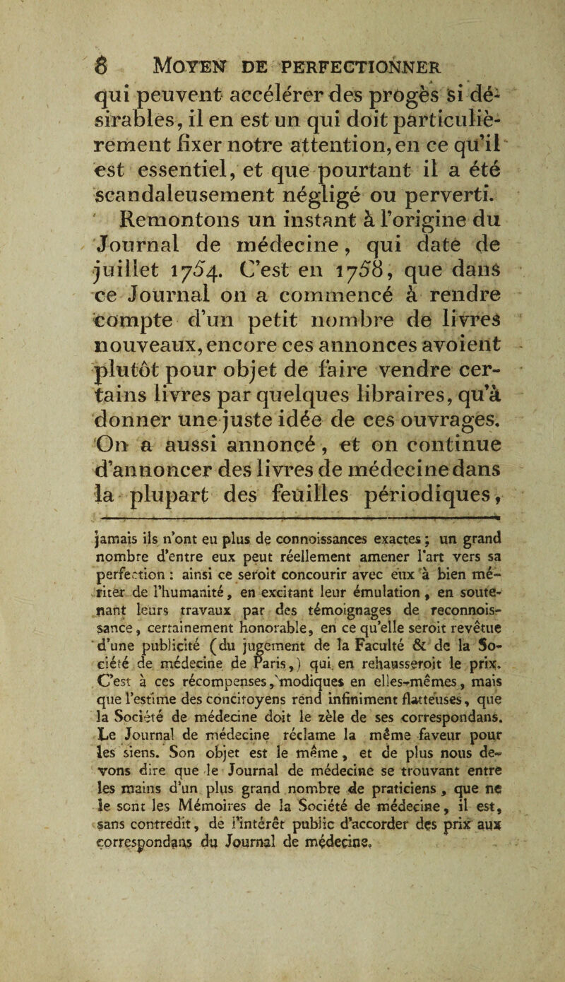 qui peuvent accélérer des progès si dé¬ sirables, il en est un qui doit particuliè¬ rement fixer notre attention, en ce qu’il est essentiel, et que pourtant il a été scandaleusement négligé ou perverti. Remontons un instant à l’origine du Journal de médecine, qui date de juillet 17^4. C’est en 1758, que dans ce Journal on a commencé à rendre compte d’un petit nombre de livres nouveaux, encore ces annonces avoient plutôt pour objet de faire vendre cer¬ tains livres par quelques libraires, qu’à donner une juste idée de ces ouvrages. On a aussi annoncé, et 011 continue d’annoncer des livres de médecine dans la plupart des feuilles périodiques, jamais ils n’ont eu plus de connoissances exactes ; un grand nombre d’entre eux peut réellement amener l'art vers sa perfection : ainsi ce seroit concourir avec eux à bien mé¬ riter de l’humanité, en excitant leur émulation , en soute¬ nant leurs travaux par des témoignages de reconnois» sance, certainement honorable, en ce qu’elle seroit revêtue d’une publicité (du jugement de la Faculté & de la So¬ ciété de médecine de Paris,) qui en rehausseroit le prix. C’est à ces récompenses ,'modiques en elles-mêmes, mais que l’estime des concitoyens rend infiniment flatteuses, que la Société de médecine doit le zèle de ses correspondans. Le Journal de médecine réclame la même faveur pour les siens. Son objet est le même, et de plus nous de¬ vons dire que le Journal de médecine se trouvant entre les mains d’un plus grand nombre de praticiens, que ne ie sent les Mémoires de la Société de médecine, il est, sans contredit, de l’intérêt public d’accorder des prix aux correspondais du Journal de médecins.