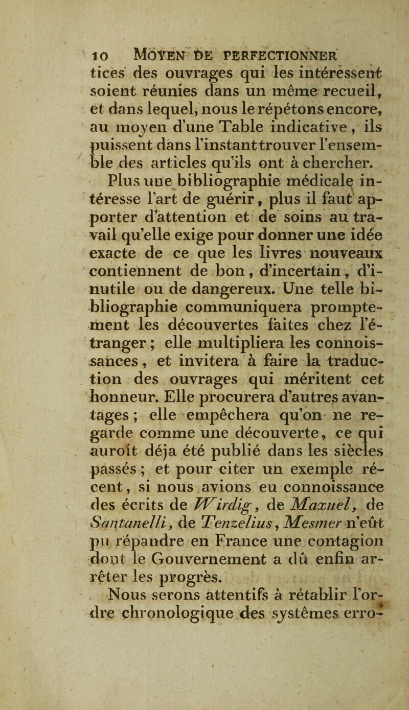 tices des ouvrages qui les intéressent soient réunies dans un même recueil, et dans lequel, nous le répétons encore, au moyen d’une Table indicative, ils puissent dans l’instant trouver l’ensem¬ ble des articles quïls ont à chercher. Plus une bibliographie médicale in¬ téresse l’art de guérir, plus il faut ap¬ porter d’attention et de soins au tra¬ vail quelle exige pour donner une idée exacte de ce que les livres nouveaux contiennent de bon, d’incertain, d’i¬ nutile ou de dangereux. Une telle bi¬ bliographie communiquera prompte¬ ment les découvertes faites chez l’é¬ tranger ; elle multipliera les connois- sances, et invitera à faire la traduc¬ tion des ouvrages qui méritent cet honneur. Elle procurera d’autres avan¬ tages ; elle empêchera qu’on ne re¬ garde comme une découverte, ce qui auroit déjà été publié dans les siècles passés ; et pour citer un exemple ré¬ cent, si nous avions eu connoissance des écrits de TVirdig, de Maxuel, de Sqntanelli, de Tenzelius y Mesmer n’eut pu répandre en France une contagion dont le Gouvernement a dû enfin ar¬ rêter les progrès. Nous serons attentifs à rétablir l’or- i mm dre chronologique des systèmes erro-