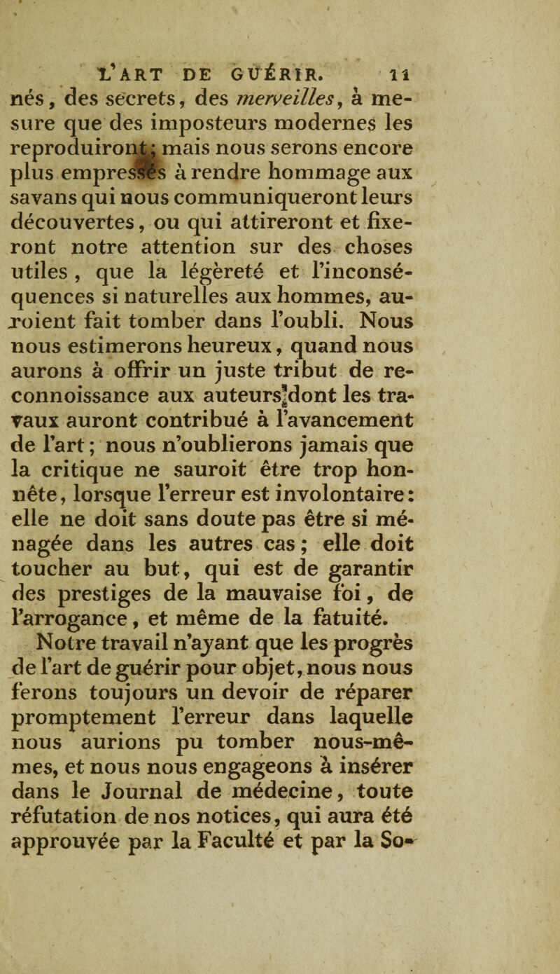 nés, des secrets, des merveilles, à me¬ sure que des imposteurs modernes les reproduiront ; mais nous serons encore plus empresfls à rendre hommage aux savans qui nous communiqueront leurs découvertes, ou qui attireront et fixe¬ ront notre attention sur des choses utiles , que la légèreté et l’inconsé- quences si naturelles aux hommes, au- xoient fait tomber dans l’oubli. Nous nous estimerons heureux, quand nous aurons à offrir un juste tribut de re- connoissance aux auteursMont les tra- © vaux auront contribué à l’avancement de l’art ; nous n’oublierons jamais que la critique ne sauroit être trop hon¬ nête, lorsque l’erreur est involontaire: elle ne doit sans doute pas être si mé¬ nagée dans les autres cas ; elle doit toucher au but, qui est de garantir des prestiges de la mauvaise foi, de l’arrogance, et même de la fatuité. Notre travail n’ajant que les progrès de l’art de guérir pour objet, nous nous ferons toujours un devoir de réparer promptement l’erreur dans laquelle nous aurions pu tomber nous-mê¬ mes, et nous nous engageons à insérer dans le Journal de médecine, toute réfutation de nos notices, qui aura été approuvée par la Faculté et par la So*