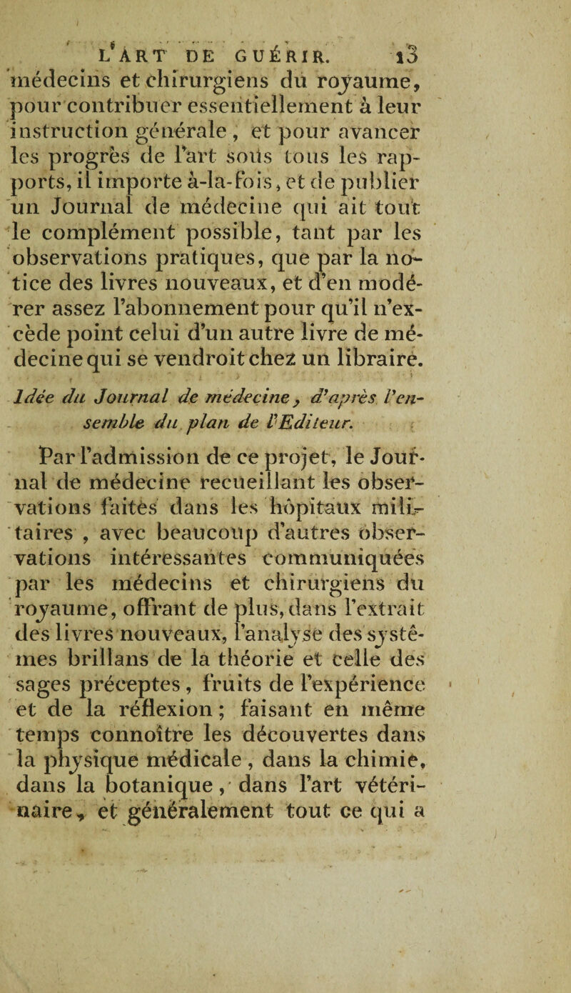 L* Â R T DE GUÉRIR. \o médecins et chirurgiens du royaume, pour contribuer essentiellement à leur instruction générale , et pour avancer les progrès de Part soüs tous les rap¬ ports, il importe à-la-fois, et de publier un Journal de médecine qui ait tout le complément possible, tant par les observations pratiques, que par la no¬ tice des livres nouveaux, et d’en modé¬ rer assez l’abonnement pour qu’il n’ex¬ cède point celui d’un autre livre de mé¬ decine qui se vendroitchez un libraire. Idée du Journal de médecine y d*après Ven¬ semble du plan de l'Editeur. Par l’admission de ce projet, le Jour¬ nal de médecine recueillant les obser¬ vations faites dans les hôpitaux mihV taires , avec beaucoup d’autres obser¬ vations intéressantes communiquées par les médecins et chirurgiens du rojaume, offrant de plus,dans l’extrait des livres nouveaux, l'analyse des systè¬ mes brillans de la théorie et celle des sages préceptes , fruits de l’expérience et de la réflexion ; faisant en même temps connoître les découvertes dans la physique médicale , dans la chimie, dans la botanique, dans l’art vétéri¬ naire, et généralement tout ce qui a