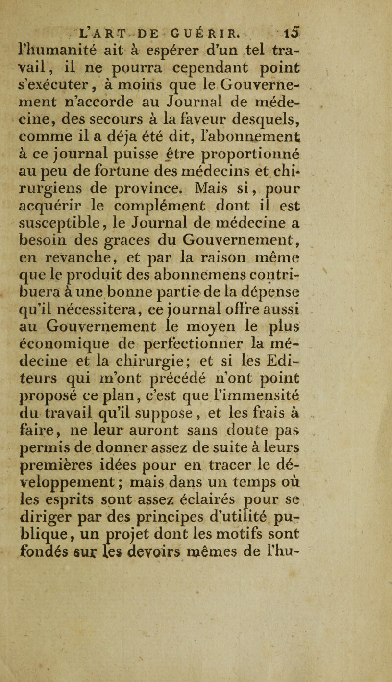 L’ART DE GUÉRIR. 1S l’humanité ait à espérer d’un tel tra¬ vail , il ne pourra cependant point s’exécuter, à moins que le Gouverne¬ ment n’accorde au Journal de méde¬ cine, des secours à la faveur desquels, comme il a déjà été dit, l’abonnement à ce journal puisse être proportionné au peu de fortune des médecins et chi¬ rurgiens de province. Mais si, pour acquérir le complément dont il est susceptible, le Journal de médecine a besoin des grâces du Gouvernement, en revanche, et par la raison même que le produit des abonnemens contri¬ buera à une bonne partie de la dépense qu’il nécessitera, ce journal offre aussi au Gouvernement le mojen le plus économique de perfectionner la mé¬ decine et la chirurgie; et si les Edi¬ teurs qui m’ont précédé n’ont point proposé ce plan, c’est que l’immensité du travail qu’il suppose, et les frais à faire, ne leur auront sans doute pas permis de donner assez de suite à leurs premières idées pour en tracer le dé¬ veloppement ; mais dans un temps où les esprits sont assez éclairés pour se diriger par des principes d’utilité pu¬ blique, un projet dont les motifs sont fondés sur les devoirs mêmes de l’hu-