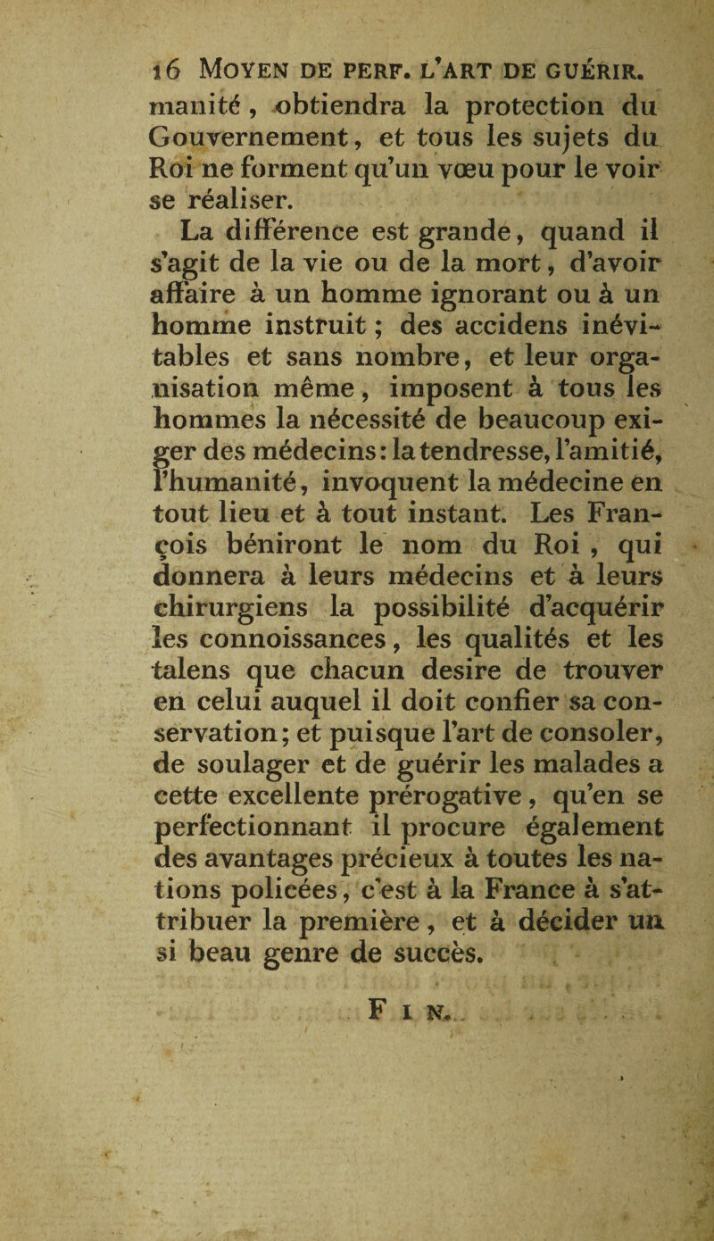 inanité, obtiendra la protection du Gouvernement, et tous les sujets du Roi ne forment qu’un vœu pour le voir se réaliser. La différence est grande, quand il s’agit de la vie ou de la mort, d’avoir affaire à un homme ignorant ou à un homme instruit ; des accidens inévi¬ tables et sans nombre, et leur orga¬ nisation même, imposent à tous les hommes la nécessité de beaucoup exi¬ ger des médecins: la tendresse, l’amitié, l’humanité, invoquent la médecine en tout lieu et à tout instant. Les Fran¬ çois béniront le nom du Roi , qui donnera à leurs médecins et à leurs chirurgiens la possibilité d’acquérir les connoissances, les qualités et les talens que chacun desire de trouver en celui auquel il doit confier sa con¬ servation; et puisque l’art de consoler, de soulager et de guérir les malades a cette excellente prérogative , qu’en se perfectionnant il procure également des avantages précieux à toutes les na¬ tions policées , cest à la France à s’at¬ tribuer la première, et à décider un si beau genre de succès. F i n. .
