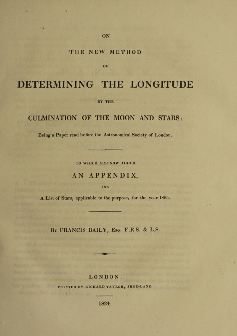 ON THE NEW METHOD OF DETERMINING THE LONGITUDE BY THE CULMINATION OF THE MOON AND STARS: Being a Paper read before the Astronomical Society of London. TO WHICH ARE NOW ADDED AN APPENDIX, AND A List of Stars, applicable to the purpose, for the year 1825. By FRANCIS BAILY, Esq. F.R.S. &amp; L.S. LONDON: PRINTED BY RICHARD TAYLOR, SHOE-LANE. 1824.