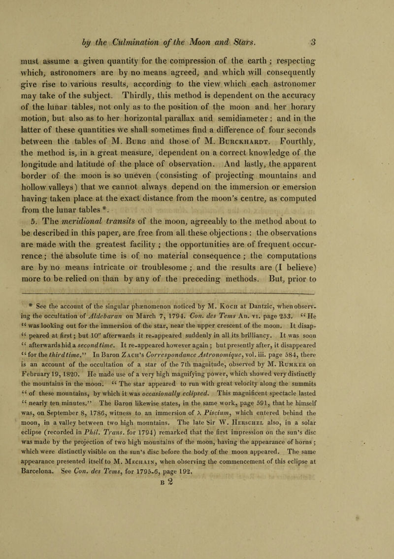 must assume a given quantity for the compression of the earth ; respecting which, astronomers are by no means agreed, and which will consequently give rise to various results, according to the view which each astronomer may take of the subject. Thirdly, this method is dependent on the accuracy of the lunar tables, not only as to the position of the moon and her horary motion, but also as to her horizontal parallax and semidiameter : and in the latter of these quantities we shall sometimes find a difference of four seconds between the tables of M. Burg and those of M. Burckhardt. Fourthly, the method is, in a great measure, dependent on a correct knowledge of the longitude and latitude of the place of observation. And lastly, the apparent border of the moon is so uneven (consisting of projecting mountains and hollow valleys) that we cannot always depend on the immersion or emersion having taken place at the exact distance from the moon’s centre, as computed from the lunar tables *. 5. The meridional transits of the moon, agreeably to the method about to be described in this paper, are free from all these objections : the observations are made with the greatest facility ; the opportunities are of frequent occur¬ rence ; the absolute time is of no material consequence ; the computations are by no means intricate or troublesome ; and the results are (I believe) more to be relied on than by any of the preceding methods. But, prior to * See the account of the singular phenomenon noticed by M. Koch at Dantzic, when observ¬ ing the occultation of Aldebaran on March 7, 1794. Con. lies Terns An. vi. page 253. {C He <s was looking out for the immersion of the star, near the upper crescent of the moon. It disap- (( peared at first; but 10 afterwards it re-appeared suddenly in all its brilliancy. It was soon 11 afterwards hid a second time. It re-appeared however again; but presently after, it disappeared {{ for the thirdtime.'''1 In Baron Zach’s Correspondance Astronomique, vol. iii. page 584, there is an account of the occultation of a star of the 7th magnitude, observed by M. Rumker on February 19, 1820. He made use of a very high magnifying power, which showed very distinctly the mountains in the moon. u The star appeared to run with great velocity along the summits ii of these mountains, by which it was occasionally eclipsed. This magnificent spectacle lasted “ nearly ten minutes.” The Baron likewise states, in the same work, page 591, that he himself was, on September 8, 1786, witness to an immersion of A Piscium, which entered behind the moon, in a valley between two high mountains. The late Sir W. Herschel also, in a solar eclipse (recorded in Phil. Trans, for 1794) remarked that the first impression on the sun’s disc was made by the projection of two high mountains of the moon, having the appearance of horns ; which were distinctly visible on the sun’s disc before the body of the moon appeared. The same appearance presented itself to M. Meciiain, when observing the commencement of this eclipse at Barcelona. See Con. des Terns, for 1795-6, page 192. B 2