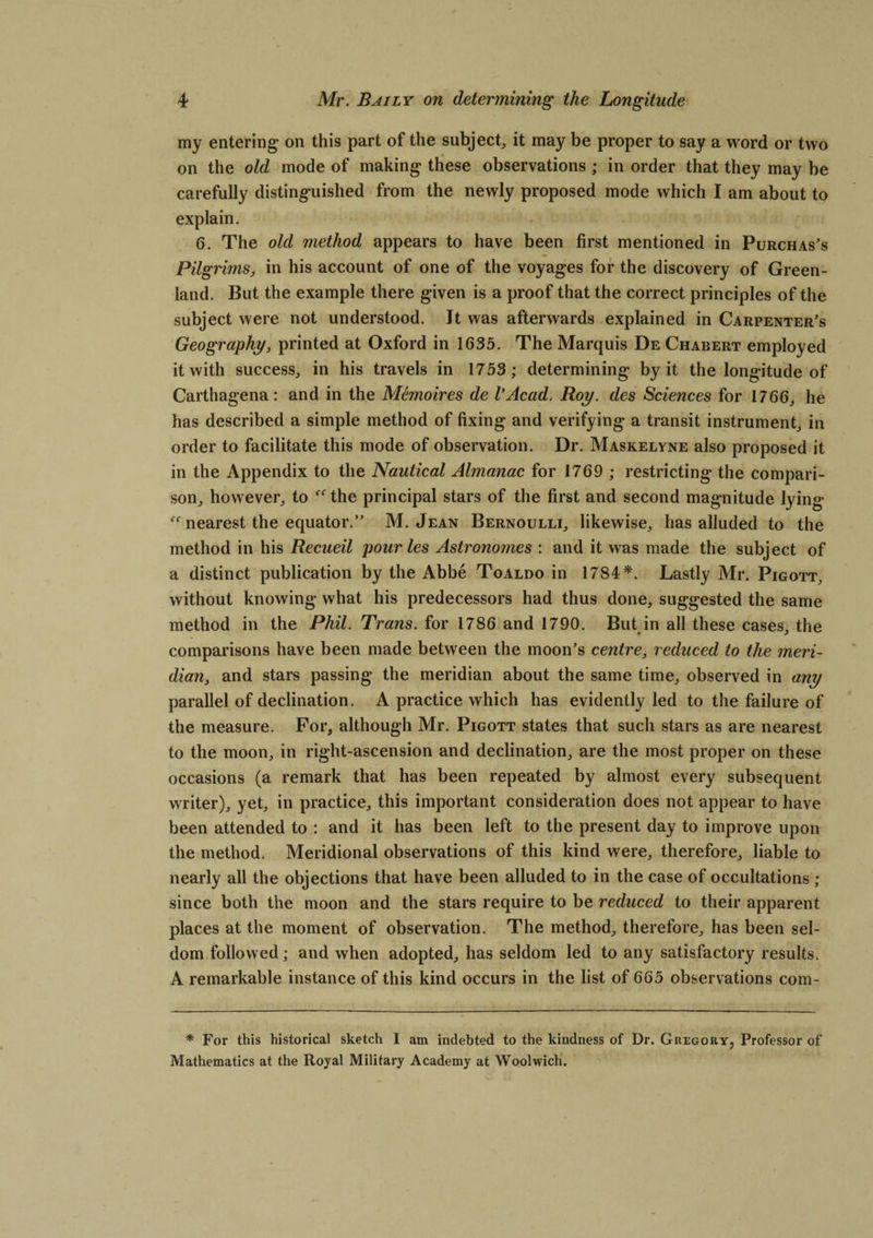 my entering* on this part of the subject, it may be proper to say a word or two on the old mode of making these observations ; in order that they may be carefully distinguished from the newly proposed mode which I am about to explain. 6. The old method appears to have been first mentioned in Purchas’s Pilgrims, in his account of one of the voyages for the discovery of Green¬ land. But the example there given is a proof that the correct principles of the subject were not understood. It was afterwards explained in Carpenter’s Geography, printed at Oxford in 1635. The Marquis De Charert employed it with success, in his travels in 1753; determining by it the longitude of Carthagena: and in the Memoires de I’Acad. Roy. des Sciences for 1766, he has described a simple method of fixing and verifying a transit instrument, in order to facilitate this mode of observation. Dr. Maskelyne also proposed it in the Appendix to the Nautical Almanac for 1769 ; restricting the compari¬ son, however, to the principal stars of the first and second magnitude lying nearest the equator.” M. Jean Bernoulli, likewise, has alluded to the method in his Recueil pour les Astronomes : and it was made the subject of a distinct publication by the Abbe Toaldo in 1784*. Lastly Mr. Pigott, without knowing what his predecessors had thus done, suggested the same method in the Phil. Trans, for 1786 and 1790. But in all these cases, the comparisons have been made between the moon’s centre, reduced to the meri¬ dian, and stars passing the meridian about the same time, observed in any parallel of declination. A practice which has evidently led to the failure of the measure. For, although Mr. Pigott states that such stars as are nearest to the moon, in right-ascension and declination, are the most proper on these occasions (a remark that has been repeated by almost every subsequent writer), yet, in practice, this important consideration does not appear to have been attended to : and it has been left to the present day to improve upon the method. Meridional observations of this kind were, therefore, liable to nearly all the objections that have been alluded to in the case of occultations ; since both the moon and the stars require to be reduced to their apparent places at the moment of observation. The method, therefore, has been sel¬ dom followed; and when adopted, has seldom led to any satisfactory results. A remarkable instance of this kind occurs in the list of 665 observations com- * For this historical sketch 1 am indebted to the kindness of Dr. Gkegor.y? Professor of Mathematics at the Royal Military Academy at Woolwich.