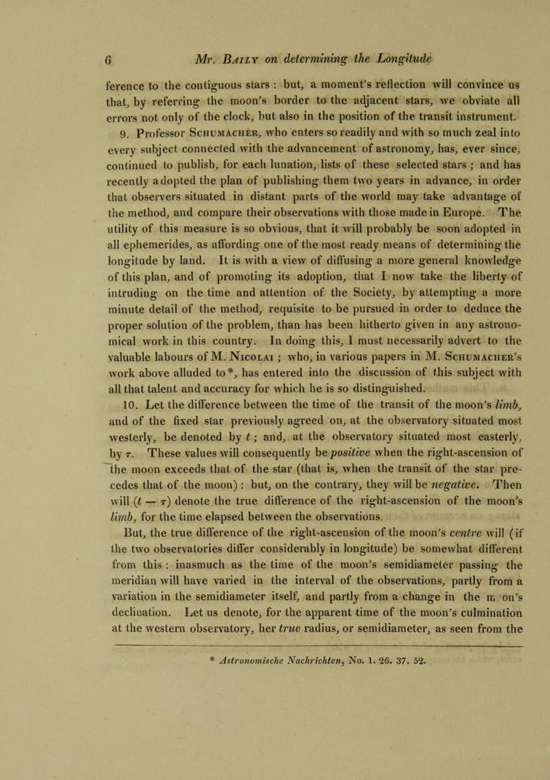 ference to the contiguous stars : but, a moment’s reflection will convince us that, by referring the moon’s border to the adjacent stars, we obviate all errors not only of the clock, but also in the position of the transit instrument. 9. Professor Schumacher, who enters so readily and with so much zeal into every subject connected with the advancement of astronomy, has, ever since, continued to publish, for each lunation, lists of these selected stars ; and has recently adopted the plan of publishing them two years in advance, in order that observers situated in distant parts of the world may take advantage of the method, and compare their observations with those made in Europe. The utility of this measure is so obvious, that it will probably be soon adopted in all ephemerides, as affording one of the most ready means of determining the longitude by land. It is with a view of diffusing a more general knowledge of this plan, and of promoting its adoption, that I now take the liberty of intruding on the time and attention of the Society, by attempting a more minute detail of the method, requisite to be pursued in order to deduce the proper solution of the problem, than has been hitherto given in any astrono¬ mical work in this country. In doing this, I must necessarily advert to the valuable labours of M. Nicolai ; who, in various papers in M. Schumacher’s work above alluded to*, has entered into the discussion of this subject with all that talent and accuracy for which he is so distinguished. 10. Let the difference between the time of the transit of the moon’s limb, and of the fixed star previously agreed on, at the observatory situated most westerly, be denoted by t; and, at the observatory situated most easterly, by r. These values will consequently be positive when the right-ascension of the moon exceeds that of the star (that is, when the transit of the star pre¬ cedes that of the moon): but, on the contrary, they will be negative. Then will (t — r) denote the true difference of the right-ascension of the moon’s limb, for the time elapsed between the observations. But, the true difference of the right-ascension of the moon’s centre will (if the two observatories differ considerably in longitude) be somewhat different from this : inasmuch as the time of the moon’s semidiameter passing the meridian will have varied in the interval of the observations, partly from a variation in the semidiameter itself, and partly from a change in the m on’s declination. Let us denote, for the apparent time of the moon’s culmination at the western observatory, her true radius, or semidiameter, as seen from the