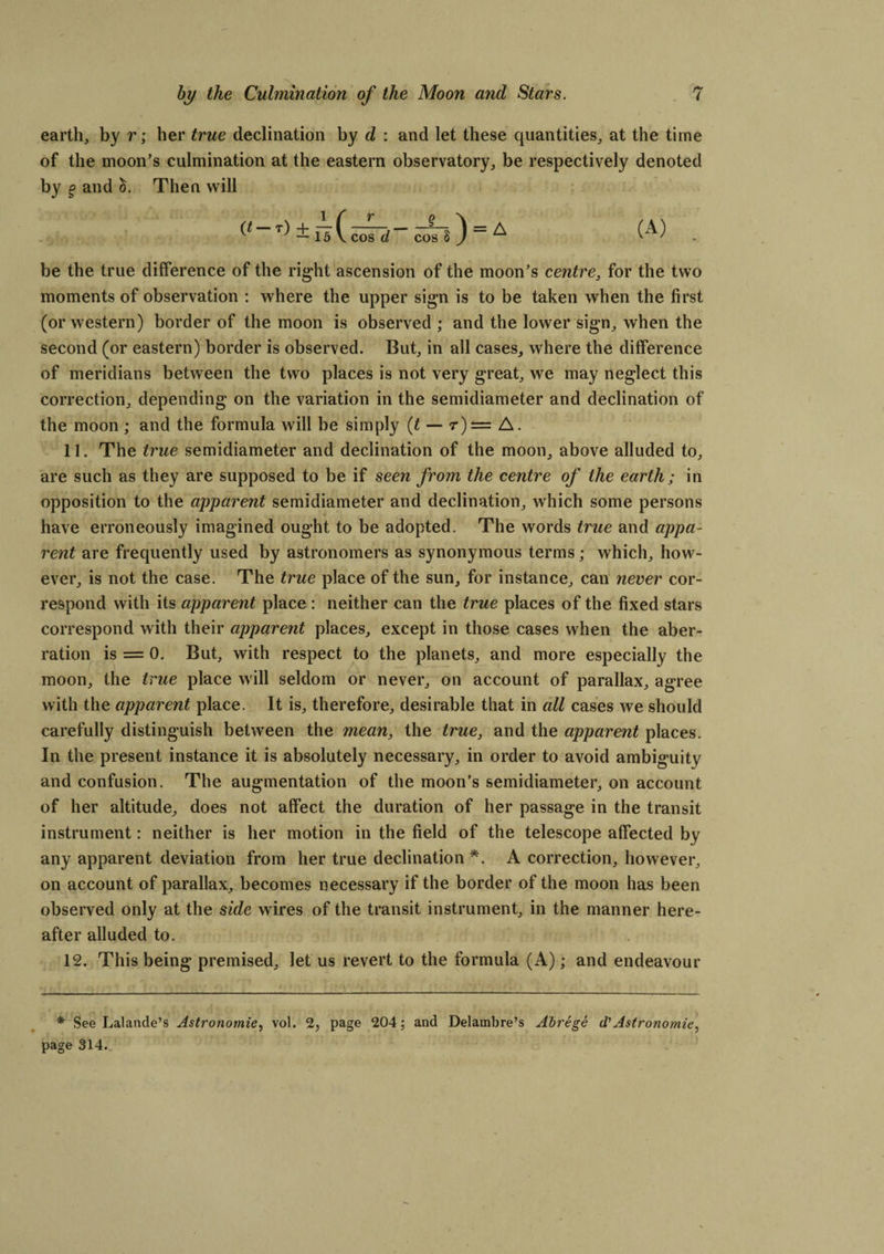 earth, by r; her true declination by d : and let these quantities, at the time of the moon’s culmination at the eastern observatory, be respectively denoted by § and 5. Then will (*“T) ± fsC™7d~ cm! ) = A • be the true difference of the right ascension of the moon’s centre, for the two moments of observation : where the upper sign is to be taken when the first (or western) border of the moon is observed ; and the lower sign, when the second (or eastern) border is observed. But, in all cases, where the difference of meridians between the two places is not very great, we may neglect this correction, depending on the variation in the semidiameter and declination of the moon ; and the formula will be simply (t — r)= A. 11. The true semidiameter and declination of the moon, above alluded to, are such as they are supposed to be if seen from the centre of the earth ; in opposition to the apparent semidiameter and declination, which some persons have erroneously imagined ought to be adopted. The words true and appa¬ rent are frequently used by astronomers as synonymous terms; which, how¬ ever, is not the case. The true place of the sun, for instance, can never cor¬ respond with its apparent place : neither can the true places of the fixed stars correspond with their apparent places, except in those cases when the aber¬ ration is = 0. But, with respect to the planets, and more especially the moon, the true place will seldom or never, on account of parallax, agree with the apparent place. It is, therefore, desirable that in all cases we should carefully distinguish between the mean, the true, and the apparent places. In the present instance it is absolutely necessary, in order to avoid ambiguity and confusion. The augmentation of the moon’s semidiameter, on account of her altitude, does not affect the duration of her passage in the transit instrument: neither is her motion in the field of the telescope affected by any apparent deviation from her true declination *. A correction, however, on account of parallax, becomes necessary if the border of the moon has been observed only at the side wires of the transit instrument, in the manner here¬ after alluded to. 12. This being premised, let us revert to the formula (A); and endeavour * See Lalande’s Astronomie, vol. 2, page 204; and Delambre’s Abrege d'Astronomie, page 314.