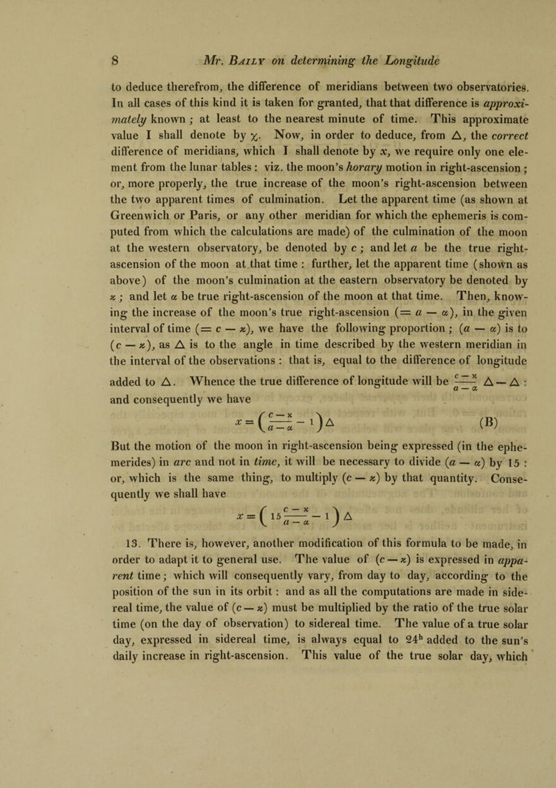to deduce therefrom, the difference of meridians between two observatories. In all cases of this kind it is taken for granted, that that difference is approxi¬ mately known ; at least to the nearest minute of time. This approximate value I shall denote by %. Now, in order to deduce, from A, the correct difference of meridians, which I shall denote by x, we require only one ele¬ ment from the lunar tables : viz. the moon’s horary motion in right-ascension ; or, more properly, the true increase of the moon’s right-ascension between the two apparent times of culmination. Let the apparent time (as shown at Greenwich or Paris, or any other meridian for which the ephemeris is com¬ puted from which the calculations are made) of the culmination of the moon at the western observatory, be denoted by c; and let a be the true right- ascension of the moon at that time : further, let the apparent time (shown as above) of the moon’s culmination at the eastern observatory be denoted by a ; and let a be true right-ascension of the moon at that time. Then, know¬ ing the increase of the moon’s true right-ascension (= a — a), in the given interval of time (= c — *), we have the following proportion ; (a — a) is to (c — »), as A is to the angle in time described by the western meridian in the interval of the observations : that is, equal to the difference of longitude added to A. Whence the true difference of longitude will be ^ A — A : and consequently we have * = (^-')A (B) But the motion of the moon in right-ascension being expressed (in the eplie- merides) in arc and not in time, it will be necessary to divide (a — a) by 15 : or, which is the same thing, to multiply (c — *) by that quantity. Conse¬ quently we shall have 13. There is, however, another modification of this formula to be made, in order to adapt it to general use. The value of (c — z) is expressed in appa¬ rent time; which will consequently vary, from day to day, according to the position of the sun in its orbit: and as all the computations are made in side¬ real time, the value of (c — *) must be multiplied by the ratio of the true solar time (on the day of observation) to sidereal time. The value of a true solar day, expressed in sidereal time, is always equal to 24h added to the sun’s daily increase in right-ascension. This value of the true solar day, which