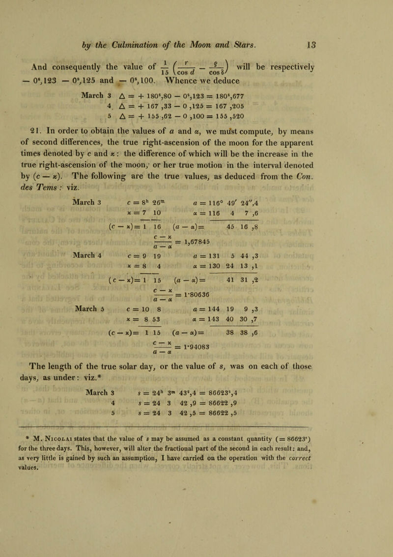 And consequently the value of * -- _ will be respectively — 0s, 123 — 09,125 and — 09,100. Whence we deduce V f ' \(i March 3 A = + 180s,80 — 0s,123 = 180s,677 4 A = 4- 167 ,33 — 0 ,125 = 167 ,205 5 A = + 155 ,62 — 0 ,100 = 155 ,520 21. In order to obtain the values of a and a, we mifst compute, by means of second differences, the true right-ascension of the moon for the apparent times denoted by c and *: the difference of which will be the increase in the true right-ascension of the moon, or her true motion in the interval denoted by (c — k). The following are the true values, as deduced from the Con. des Terns : viz. March 3 c = 8h 26m a ~ 116° 49' 24,4 x = 7 10 a = 116 4 7 ,6 (c — *)= 1 16 (a - a) = 45 16 >8 c — X - = 1,67845 a — a March 4 c = 9 19 a — 131 5 44 ,3 x = 8 4 a = 130 24 13 (C — x)= 1 15 («—«) = 41 31 c — X _ — = 1*80636 JOY/iH’i ■ ■l’ 1 a — a March 5 o r-H II 8 a — 144 19 9 }3 x = 8 53 a = 143 40 30 ,7 (c - x)= 1 15 (a — a) = 38 38 ,6 --- — 1*94083 a — a The length of the true solar day, or the value of s, was on each of those days, as under: viz.* March 3 s = 24h 3m 43s,4 = 86623s,4 4 s — 24 3 42 ,9 = 86622 ,9 5 5 = 24 3 42 ,5 = 86622 ,5 * M. Nicolai states that the value of s may be assumed as a constant quantity (= 86623s) for the three days. This, however, will alter the fractional part of the second in each result; and, as very little is gained by such an assumption, I have carried on the operation with the correct values.