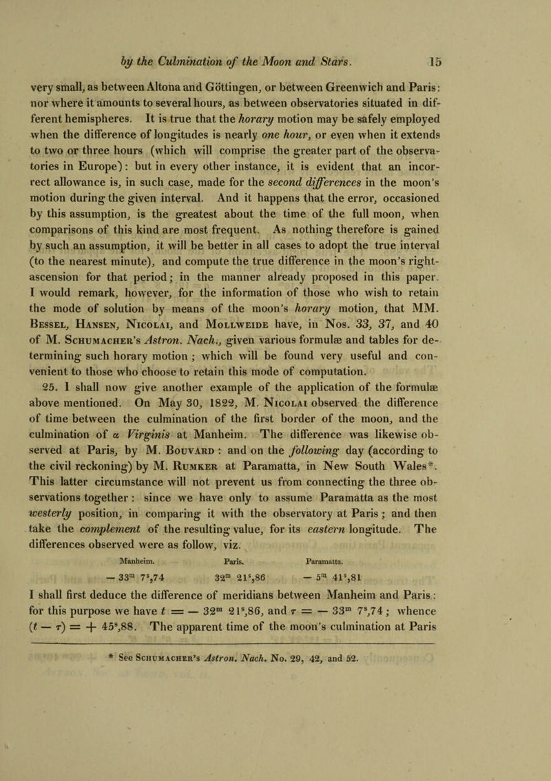 very small, as between Altona and Gottingen, or between Greenwich and Paris: nor where it amounts to several hours, as between observatories situated in dif¬ ferent hemispheres. It is true that the horary motion may be safely employed when the difference of longitudes is nearly one hour, or even when it extends to two or three hours (which will comprise the greater part of the observa¬ tories in Europe): but in every other instance, it is evident that an incor¬ rect allowance is, in such case, made for the second differences in the moon’s motion during the given interval. And it happens that the error, occasioned by this assumption, is the greatest about the time of the full moon, when comparisons of this kind are most frequent. As nothing therefore is gained by such an assumption, it will be better in all cases to adopt the true interval (to the nearest minute), and compute the true difference in the moon’s right- ascension for that period; in the manner already proposed in this paper. I would remark, however, for the information of those who wish to retain the mode of solution by means of the moon’s horary motion, that MM. Bessel, Hansen, Nicolai, and Mollweide have, in Nos. 33, 37, and 40 of M. Schumacher’s Astron. Nach., given various formulae and tables for de¬ termining such horary motion ; which will be found very useful and con¬ venient to those who choose to retain this mode of computation. 25. 1 shall now give another example of the application of the formulae above mentioned. On May 30, 1822, M. Nicolai observed the difference of time between the culmination of the first border of the moon, and the culmination of a Virginis at Manheim. The difference was likewise ob¬ served at Paris, by M. Bouvard : and on the following day (according to the civil reckoning) by M. Rumker at Paramatta, in New South Wales*. This latter circumstance will not prevent us from connecting the three ob¬ servations together: since we have only to assume Paramatta as the most westerly position, in comparing it with the observatory at Paris ; and then take the complement of the resulting value, for its eastern longitude. The differences observed were as follow, viz. Manheim. Paris. Paramatta. — 33m 7s,74 32m 21s,86 — 5m 41s,81 I shall first deduce the difference of meridians between Manheim and Paris : for this purpose we have t — — 32m 21s,86, and r = — 33m 7S,74; whence (t — r) = + 45s,88. The apparent time of the moon’s culmination at Paris * See Schumacher’s Astron. Nach. No. 29, 42, and 52.