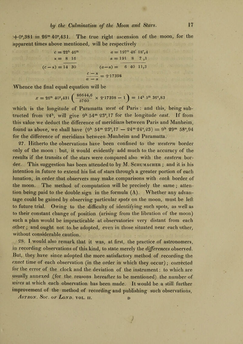 -}-03,381 = 26“ 40s,431. The true right ascension of the moon, for the apparent times above mentioned, will be respectively c = 22h 46ra a— 197° 48' 18,4 x = 8 16 a = 191 8 7 ,1 (C — x) = 14 30 (a-a) = 6 40 11,3 — = 2*17398 a — a Whence the final equal equation will be X — 26ra 40s,431 ^~ x 2’17398 — 1*) = 14h 5ra 36s,83 which is the longitude of Paramatta west of Paris : and this, being sub¬ tracted from 24h, will give 9h 54m 23s, 17 for the longitude east. If from this value we deduct the difference of meridians between Paris and Manheim, found as above, we shall have (9h 54m 23s,17 — 24m 24s,23) = 9h 29m 58s,94 for the difference of meridians between Manheim and Paramatta. 27. Hitherto the observations have been confined to the western border only of the moon : but, it would evidently add much to the accuracy of the results if the transits of the stars were compared also with the eastern bor¬ der. This suggestion has been attended to by M. Schumacher ; and it is his intention in future to extend his list of stars through a greater portion of each lunation, in order that observers may make comparisons with each border of the moon. The method of computation will be precisely the same; atten¬ tion being paid to the double sign in the formula (A). Whether any advan¬ tage could be gained by observing particular spots on the moon, must be left to future trial. Owing to the difficulty of identifying such spots, as well as to their constant change of position (arising from the libration of the moon) such a plan would be impracticable at observatories very distant from each other; and ought not to be adopted, even in those situated near each other, without considerable caution. 28. I would also remark that it was, at first, the practice of astronomers, in recording observations of this kind, to state merely the differences observed. But, they have since adopted the more satisfactory method of recording the exact time of each observation (in the order in which they occur); corrected for the error of the clock and the deviation of the instrument: to which are usually annexed (for the reasons hereafter to be mentioned) the number of wires at which each observation has been made. It would be a still further improvement of the method of recording and publishing such observations, Astron. Soc. of Lond. vol. ii. D