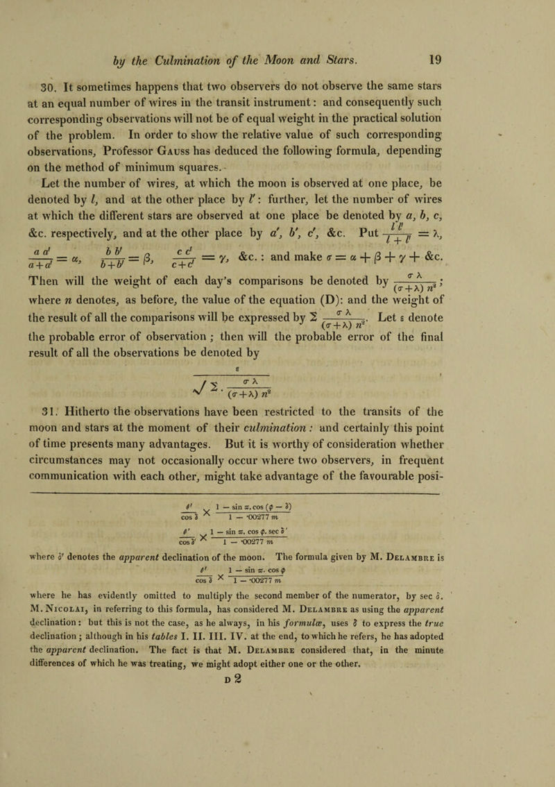 > . 30. It sometimes happens that two observers do not observe the same stars at an equal number of wires in the transit instrument: and consequently such corresponding observations will not be of equal weight in the practical solution of the problem. In order to show the relative value of such corresponding observations. Professor Gauss has deduced the following formula, depending on the method of minimum squares. - Let the number of wires, at which the moon is observed at one place, be denoted by Z, and at the other place by l': further, let the number of wires at which the different stars are observed at one place be denoted by a, 6, c, &amp;c. respectively, and at the other place by a’, c', &amp;c. Put U a a! a + a' U> b + b' rJ c + d Then will the weight of each day’s comparisons be denoted by b b' l + V K 7= ft c d T = y, &amp;c. : and make <r = a |3-fy-f &amp;c. <T A (<r-f A) W3 ’ where n denotes, as before, the value of the equation (D): and the weight of Let s denote <r A the result of all the comparisons will be expressed by 2 + n^ the probable error of observation ; then will the probable error of the final result of all the observations be denoted by ■v/2 O’ A (cr + A) n1 2 31. Hitherto the observations have been restricted to the transits of the moon and stars at the moment of their culmination: and certainly this point of time presents many advantages. But it is worthy of consideration whether circumstances may not occasionally occur where two observers, in frequent communication with each other, might take advantage of the favourable posi- 1 — sin ©.cos (<p — 2) cos $ 1 — 00277 m 6' w 1 — sin ©. cos Q. sec o ' ZoTh' * i - -00277 to where S' denotes the apparent declination of the moon. The formula given by M. Delambre is 6' 1 — sin ©. cos <p cos § * 1 — -00277 m where he has evidently omitted to multiply the second member of the numerator, by sec 8. M. Nicolai, in referring to this formula, has considered M. Delambre as using the apparent declination : but this is not the case, as he always, in his formulce, uses 8 to express the true declination; although in his tables I. II. III. IV. at the end, to which he refers, he has adopted the apparent declination. The fact is that M. Delambre considered that, in the minute differences of which he was treating, we might adopt either one or the other. D 2