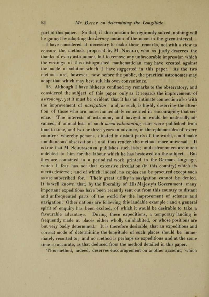 part of this paper. So that, if the question be rigorously solved, nothing will be gained by adopting the horary motion of the moon in the given interval. I have considered it necessary to make these remarks, not with a view to censure the methods proposed by M. Nicolai, who so justly deserves the thanks of every astronomer, but to remove any unfavourable impression which the writings of this distinguished mathematician may have created against the mode of solution which I have suggested in this paper. As the two methods are, however, now before the public, the practical astronomer may adopt that which may best suit his own convenience. 38. Although I have hitherto confined my remarks to the observatory, and considered the subject of this paper only as it regards the improvement of astronomy, yet it must be evident that it has an intimate connection also with the improvement of navigation : and, as such, is highly deserving the atten¬ tion of those who are more immediately concerned in encouraging that sci¬ ence. The interests of astronomy and navigation would be materially ad¬ vanced, if annual lists of such moon-culminating stars were published from time to time, and two or three years in advance, in the ephemerides of every country : whereby persons, situated in distant parts of the world, could make simultaneous observations; and thus render the method more universal. It is true that M. Schumacher publishes such lists ; and astronomers are much indebted to him for the labour which he has bestowed on the subject. But they are contained in a periodical work printed in the German language, which I fear has not that extensive circulation (in this country) which its merits deserve ; and of which, indeed, no copies can be procured except such as are subscribed for. Their great utility in navigation cannot be denied. It is well known that, by the liberality of His Majesty’s Government, many important expeditions have been recently sent out from this country to distant and unfrequented parts of the world for the improvement of science and navigation. Other nations are following this laudable example : and a general spirit of enquiry has been excited, of which it would be desirable to take a favourable advantage. During these expeditions, a temporary landing is frequently made at places either w'holly uninhabited, or whose positions are but very badly determined. It is therefore desirable, that an expeditious and correct mode of determining the longitude of such places should be imme¬ diately resorted to; and no method is perhaps so expeditious and at the same time so accurate, as that deduced from the method detailed in this paper. This method, indeed, deserves encouragement on another account, which