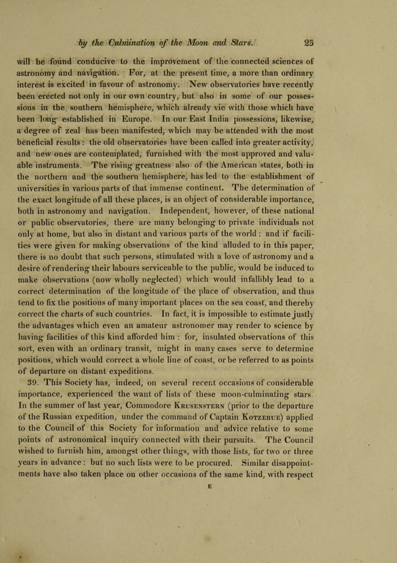 will be found conducive to the improvement of the connected sciences of astronomy and navigation. For, at the present time, a more than ordinary interest is excited in favour of astronomy. New observatories have recently been erected not only in our own country, but also in some of our posses¬ sions in the southern hemisphere, which already vie with those which have been long established in Europe. In our East India possessions, likewise, a degree of zeal has been manifested, which may be attended with the most beneficial results : the old observatories have been called into greater activity, and new ones are contemplated, furnished with the most approved and valu¬ able instruments. The rising greatness also of the American states, both in the northern and the southern hemisphere, has led to the establishment of universities in various parts of that immense continent. The determination of the exact longitude of all these places, is an object of considerable importance, both in astronomy and navigation. Independent, however, of these national or public observatories, there are many belonging to private individuals not only at home, but also in distant and various parts of the world : and if facili¬ ties were given for making observations of the kind alluded to in this paper, there is no doubt that such persons, stimulated with a love of astronomy and a desire of rendering their labours serviceable to the public, would be induced to make observations (now wholly neglected) which would infallibly lead to a correct determination of the longitude of the place of observation, and thus tend to fix the positions of many important places on the sea coast, and thereby correct the charts of such countries. In fact, it is impossible to estimate justly the advantages which even an amateur astronomer may render to science by having facilities of this kind afforded him : for, insulated observations of this sort, even with an ordinary transit, might in many cases serve to determine positions, which would correct a whole line of coast, or be referred to as points of departure on distant expeditions. 39. This Society has, indeed, on several recent occasions of considerable importance, experienced the want of lists of these moon-culminating stars. In the summer of last year. Commodore Krusenstern (prior to the departure of the Russian expedition, under the command of Captain Kotzebue) applied to the Council of this Society for information and advice relative to some points of astronomical inquiry connected with their pursuits. The Council wished to furnish him, amongst other things, with those lists, for two or three years in advance : but no such lists were to be procured. Similar disappoint¬ ments have also taken place on other occasions of the same kind, with respect E