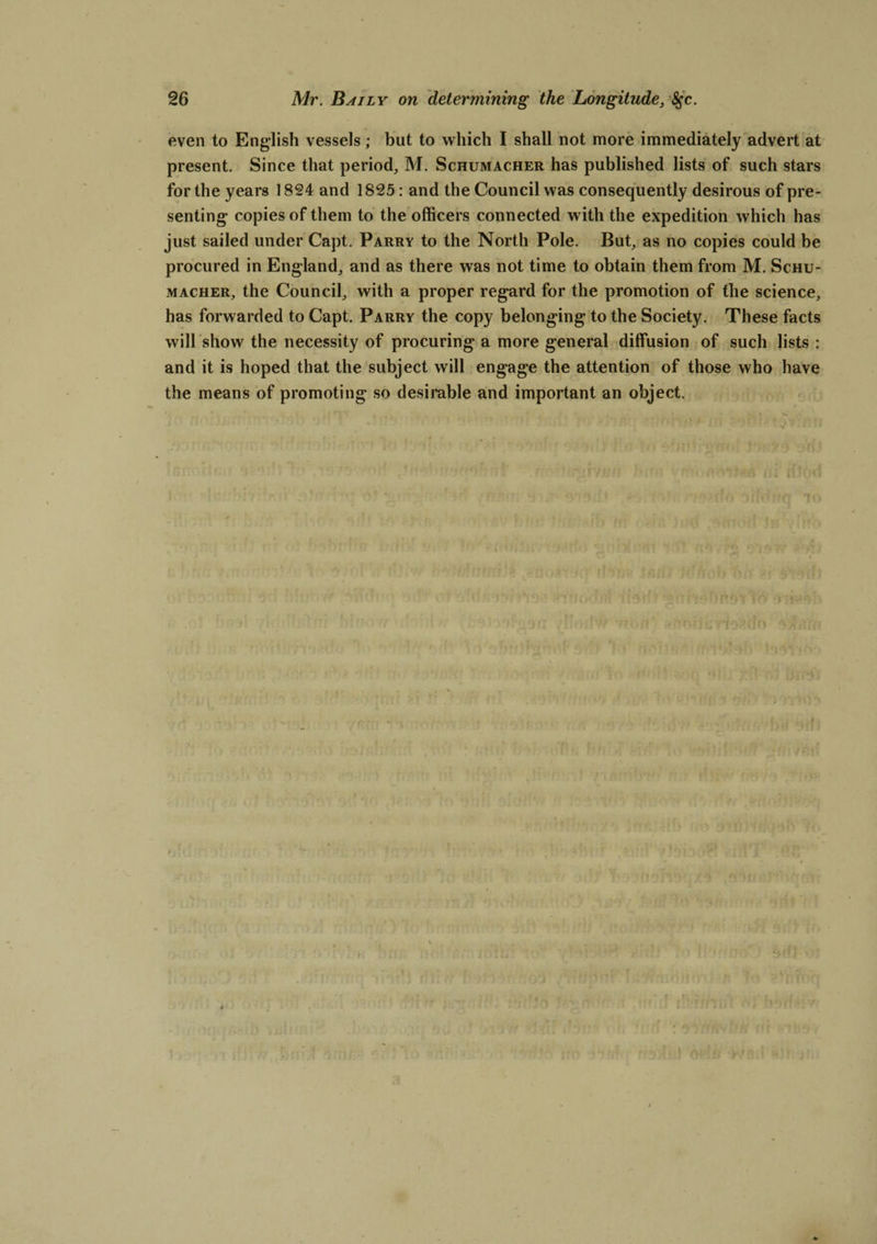 even to English vessels; but to which I shall not more immediately advert at present. Since that period, M. Schumacher has published lists of such stars for the years 1824 and 1825: and the Council was consequently desirous of pre¬ senting* copies of them to the officers connected with the expedition which has just sailed under Capt. Parry to the North Pole. But, as no copies could be procured in England, and as there was not time to obtain them from M. Schu¬ macher, the Council, with a proper regard for the promotion of the science, has forwarded to Capt. Parry the copy belonging to the Society. These facts will show the necessity of procuring a more general diffusion of such lists : and it is hoped that the subject will engage the attention of those who have the means of promoting so desirable and important an object.