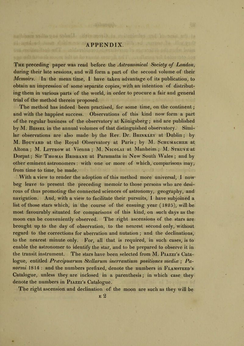 APPENDIX. The preceding paper was read before the Astronomical Society of London, during their late sessions, and will form a part of the second volume of their Memoirs. In the mean time, 1 have taken advantage of its publication, to obtain an impression of some separate copies, with an intention of distribut¬ ing them in various parts of the world, in order to procure a fair and general trial of the method therein proposed. The method has indeed been practised, for some time, on the continent; and with the happiest success. Observations of this kind now form a part of the regular business of the observatory at Konigsberg; and are published by M. Bessel in the annual volumes of that distinguished observatory. Simi¬ lar observations are also made by the Rev. Dr. Brinkley at Dublin; by M. Bouvard at the Royal Observatory at Paris; by M. Schumacher at Altona; M. Littrow at Vienna; M. Nicolai at Manheim ; M. Struve at Dorpat; Sir Thomas Brisbane at Paramatta in New South Wales ; and by other eminent astronomers: with one or more of which, comparisons may, from time to time, be made. With a view to render the adoption of this method more universal, I now beg leave to present the preceding memoir to those persons who are desi¬ rous of thus promoting the connected sciences of astronomy, geography, and navigation. And, with a view to facilitate their pursuits, I have subjoined a list of those stars which, in the course of the ensuing year (1825), will be most favourably situated for comparisons of this kind, on such days as the moon can be conveniently observed. The right ascensions of the stars are brought up to the day of observation, to the nearest second only, without regard to the corrections for aberration and nutation; and the declinations, to the nearest minute only. For, all that is required, in such cases, is to enable the astronomer to identify the star, and to be prepared to observe it in the transit instrument. The stars have been selected from M. Piazzi’s Cata¬ logue, entitled Prcecipuarum Stellarum inerrantium positiones mediae; Pa- normi 1814 : and the numbers prefixed, denote the numbers in Flamsteed’s Catalogue, unless they are inclosed in a parenthesis; in which case they denote the numbers in Piazzi’s Catalogue. The right ascension and declination of the moon are such as they will be