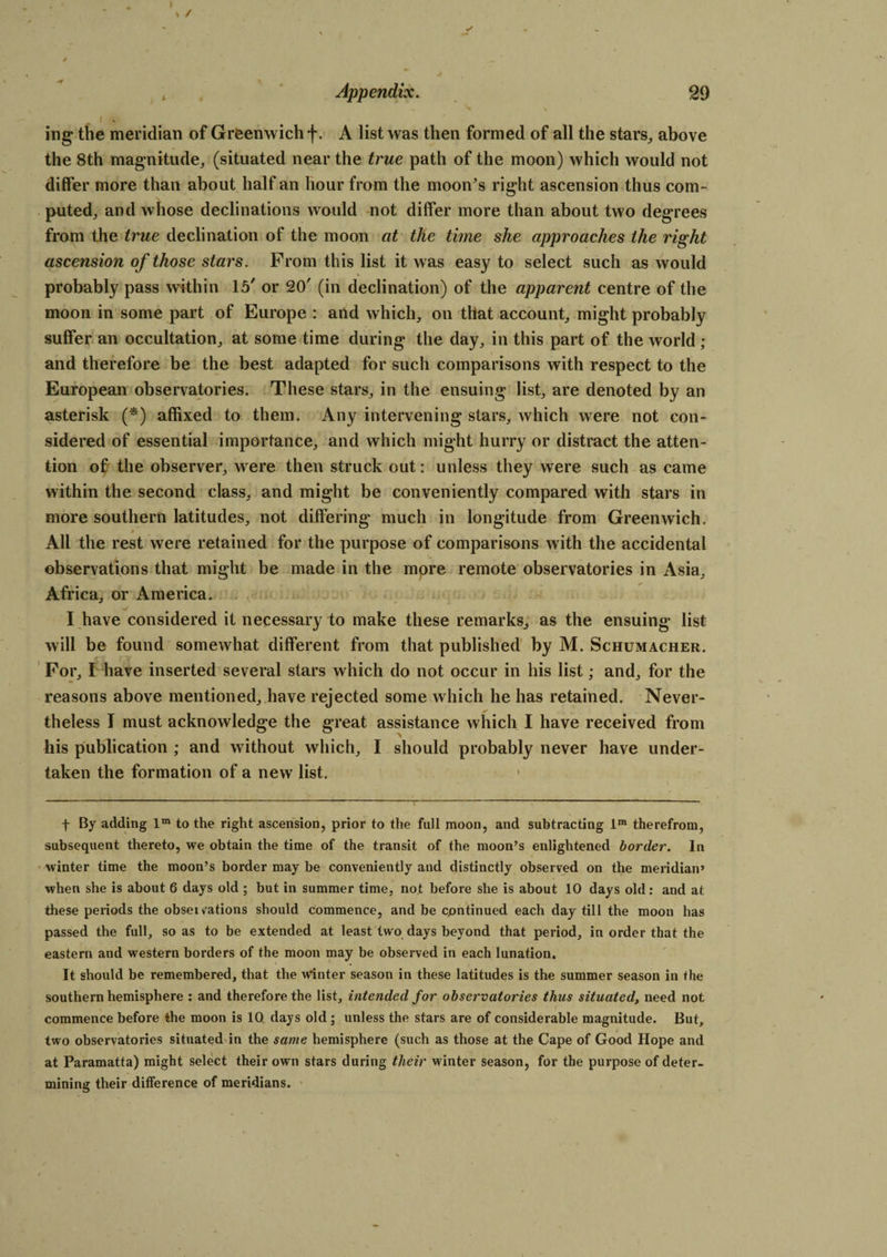 1 ing the meridian of Greenwich f. A list was then formed of all the stars, above the 8th magnitude, (situated near the true path of the moon) which would not differ more than about half an hour from the moon’s right ascension thus com¬ puted, and whose declinations would not differ more than about two degrees from the true declination of the moon at the time she approaches the right ascension of those stars. From this list it was easy to select such as would probably pass within 15' or 20' (in declination) of the apparent centre of the moon in some part of Europe : and which, on that account, might probably suffer an occultation, at some time during the day, in this part of the world ; and therefore be the best adapted for such comparisons with respect to the European observatories. These stars, in the ensuing list, are denoted by an asterisk (*) affixed to them. Any intervening stars, which were not con¬ sidered of essential importance, and which might hurry or distract the atten¬ tion of the observer, were then struck out: unless they were such as came within the second class, and might be conveniently compared with stars in more southern latitudes, not differing much in longitude from Greenwich. j All the rest were retained for the purpose of comparisons with the accidental observations that might be made in the more remote observatories in Asia, Africa, or America. I have considered it necessary to make these remarks, as the ensuing list will be found somewhat different from that published by M. Schumacher. For, I have inserted several stars which do not occur in his list; and, for the reasons above mentioned, have rejected some which he has retained. Never¬ theless I must acknowledge the great assistance which I have received from his publication ; and without which, I should probably never have under¬ taken the formation of a new list. f By adding lm to the right ascension, prior to the full moon, and subtracting im therefrom, subsequent thereto, we obtain the time of the transit of the moon’s enlightened border. In winter time the moon’s border may be conveniently and distinctly observed on the meridian’ when she is about 6 days old ; but in summer time, not before she is about 10 days old: and at these periods the obsewations should commence, and be cpntinued each day till the moon has passed the full, so as to be extended at least two days beyond that period, in order that the eastern and western borders of the moon may be observed in each lunation. It should be remembered, that the winter season in these latitudes is the summer season in the southern hemisphere : and therefore the list, intended for observatories thus situated, need not commence before the moon is IQ days old ; unless the stars are of considerable magnitude. But, two observatories situated in the same hemisphere (such as those at the Cape of Good Hope and at Paramatta) might select their own stars during their winter season, for the purpose of deter¬ mining their difference of meridians.