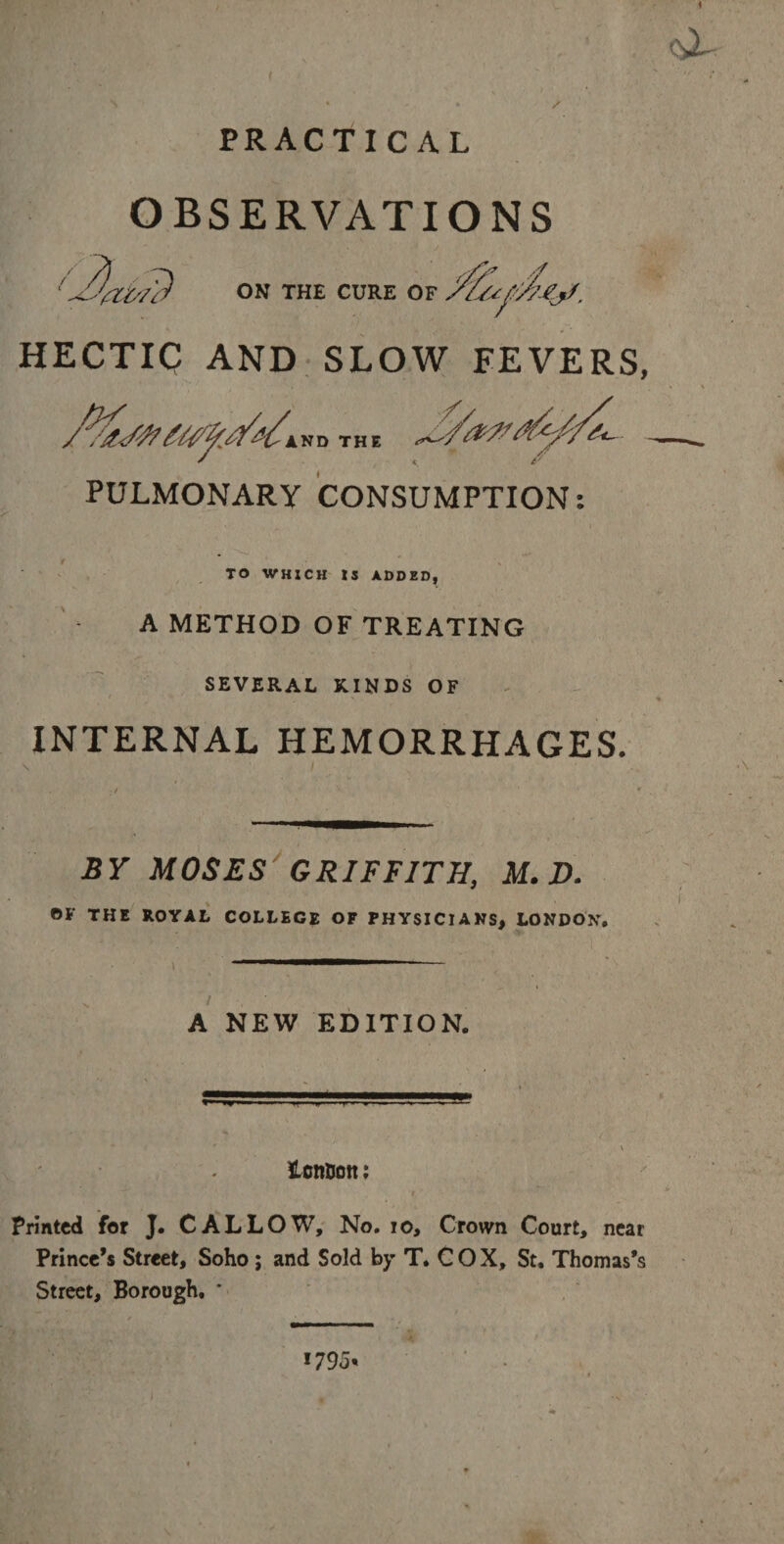 * cX- PRACTICAL OBSERVATIONS ON THE CURE OF /f HECTIC AND SLOW FEVERS, AND THE PULMONARY CONSUMPTION: TO WHXCH IS ADDED, A METHOD OF TREATING SEVERAL KINDS OF INTERNAL HEMORRHAGES. BY MOSES GRIFFITH, M. D. OF THE ROYAL COLLEGE OF PHYSICIANS, LONDON, A NEW EDITION. HcnBott; Printed for J. CALLOW, No. 10, Crown Court, near Prince’s Street, Soho ; and Sold by T. COX, St, Thomas’s Street, Borough. * 1795.