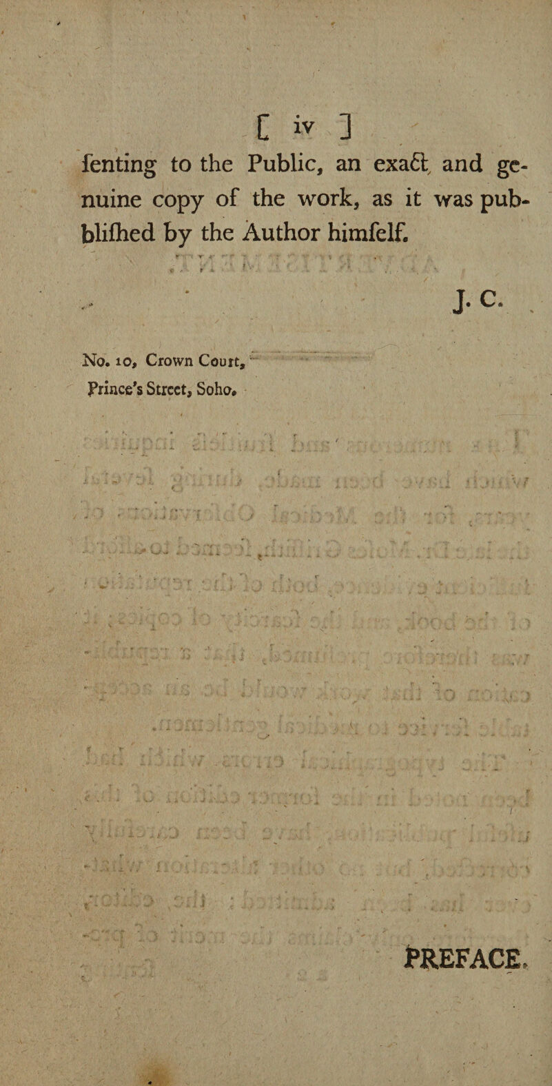* fenting to the Public, an exact, and ge¬ nuine copy of the work, as it was pub- blifhed by the Author himfelf. * * t- 1 • ; . ■ l C * t t • • • , * J. C. No. 10, Crown Court, Prince’s Street, Soho. PREFACE,