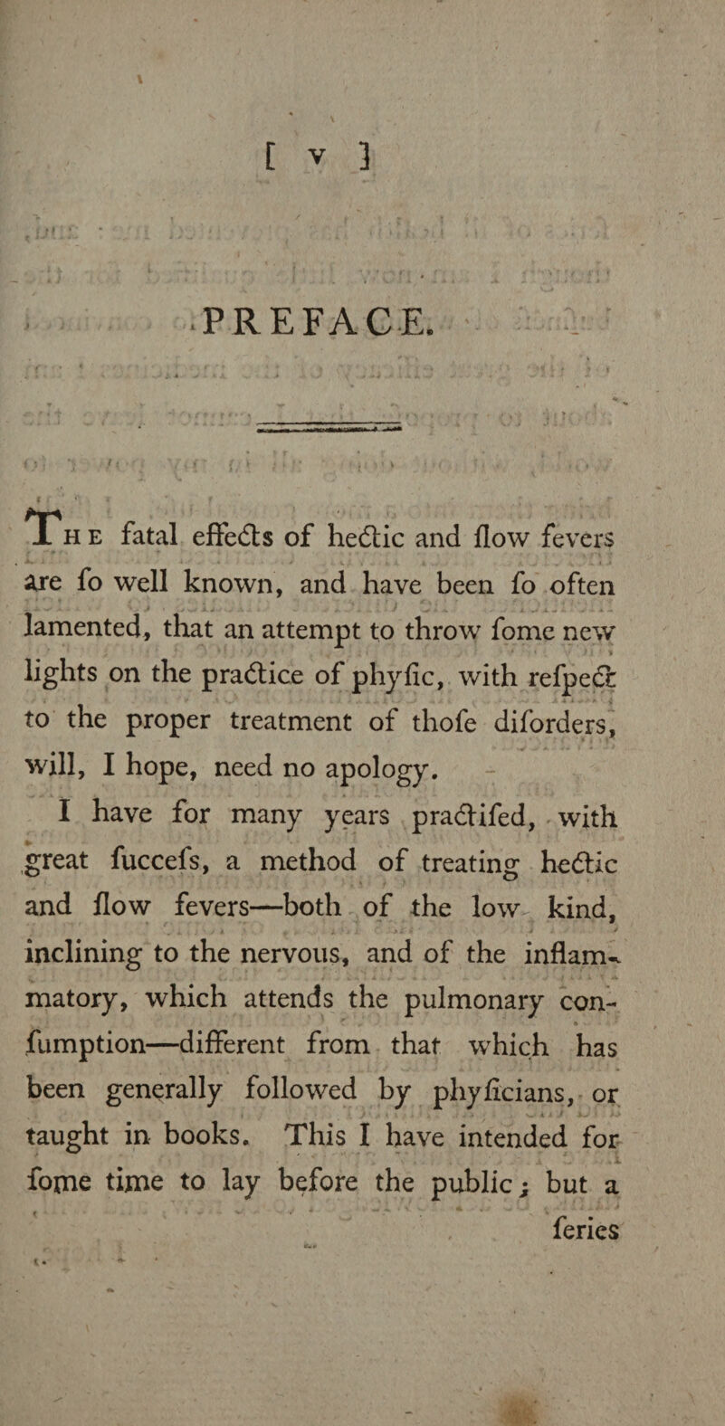 *>i 1 7v(f r * * * ■* ' . M‘‘ VO: U ’ / *Th e fatal effedts of hedtic and flow fevers f * * > - * • < > u ; , a i ... are fo well known, and have been fo often lamented, that an attempt to throw fome new • * * * * • / / - . . . . • • - i i ' * lights on the pradtice of phyfic, with refpedc -• * J • V to the proper treatment of thofe diforders, will, I hope, need no apology. I have for many years pradlifed, with great fuccefs, a method of treating hedtic and flow fevers—both of the low^ kind, V i . ; • / » „ „ i, . j > i i- 4 * inclining to the nervous, and of the inflame matory, which attends the pulmonary con- fumption—different from that which has been generally followed by phyficians, or taught in books. This I have intended for VC, . I .1 fome time to lay before the public; but a feries