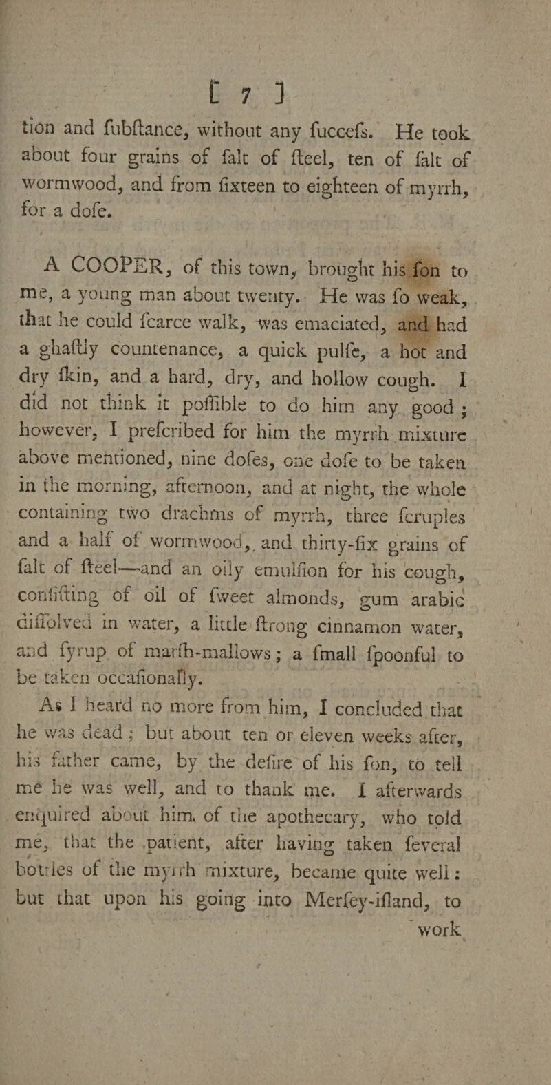 tion and fubftance, without any fuccefs. He took about four grains of fait of Reel, ten of fait of wormwood, and from fixteen to eighteen of myrrh, for a dofe. A COOPER, of this town, brought his fon to me, a young man about twenty. He was fo weak, that lie could fcarce walk, was emaciated, and had a ghaftiy countenance, a quick pulfe, a hot and dry (kin, and a hard, dry, and hollow cough. I did not think it poflible to do him any good • however, I prefcribed for him the myrrh mixture above mentioned, nine dofes, one dofe to be taken in the morning, afternoon, and at night, the whole containing two drachms of myrrh, three fcruples and a half oi wormwood,, and thirty-fix grains of fait of fteel—and an oily emulfion for his couch- confiding of oil of fweet almonds, gum arabic difloived in v/ater, a little flrong cinnamon water, and fyrup of marfh-mallows; a fmall fpoonfui to be taken occafionaHy. As 1 heard no more from him, I concluded that he was dead; but about ten or eleven weeks after, his father came, by the defire of his fin, to tell me he was well, and to thank me. 1 afterwards enquired about him. of the apothecary, who told me, that the .patient, after having taken feverai bottles of the myrrh mixture, became quite well: but that upon his going into Merfey-ifland, to work