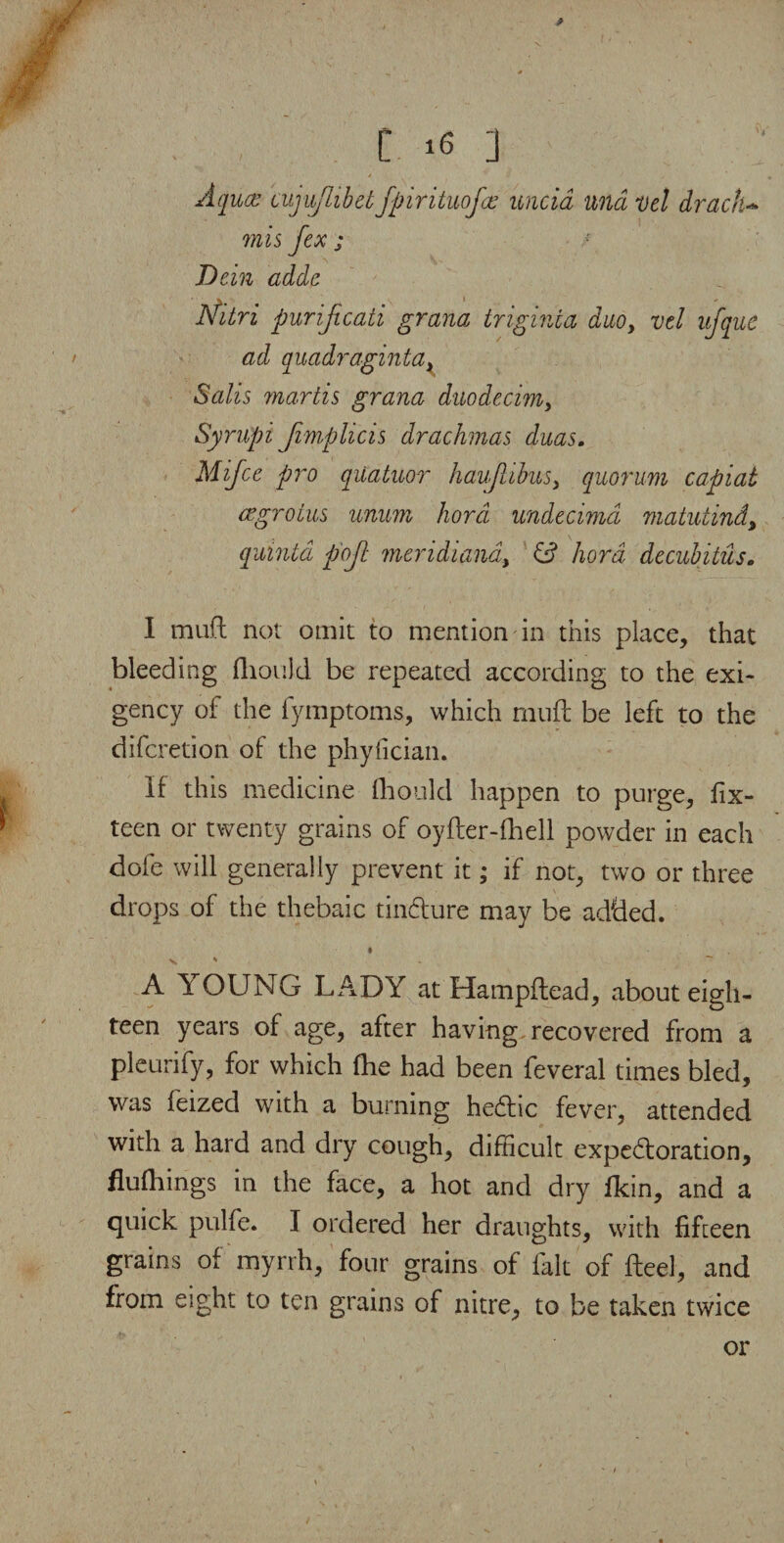 Aquce cujuftibetfpirituofce uncid una Del drachm mis fex ; Dein adde dfitri purijicati grana triginia daoy vel ufquc ad quadragintax Salis martis grana duodecim, Syrupi Jimplicis drachmas duas. Mifce pro quatuor haujlibusx quorum capiat aegroins unum hord undecimd matutind, quinta p'ojt meridiand, hord decubitus. I mu(l not omit to mention in this place, that bleeding fhould be repeated according to the exi¬ gency of the fymptoms, which rnuft be left to the difcretion of the phyfician. If this medicine fhould happen to purge, fix- teen or twenty grains of oyfter-fhell powder in each dofe will generally prevent it; if not, two or three drops of the thebaic tin&ure may be added. * v ' A 1: OUNG LADY at Hampftead, about eigh¬ teen years of age, after having recovered from a pleurify, for which fhe had been feveral times bled, was feized with a burning he£tic fever, attended with a hard and dry cough, difficult expe&oration, fluftiings in the face, a hot and dry fkin, and a quick pulfe. I ordered her draughts, with fifteen grains of myrrh, four grains of fait of fteel, and from eight to ten grains of nitre, to be taken twice or ' t