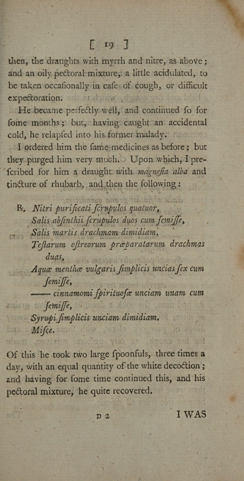 then, the draughts with myrrh and nitre, as above; and an oily pedoral mixture, a little acidulated, to be taken occafionally in cafe of cough, or difficult expectoration. ' .> He became perfectly well, and continued fo for fome months; but, having, caught an accidental cold, he relapfed into his.former malady. I ordered him the fame medicines as before; but they purged him very much. Upon which, I pre- feribed for him a draught, with magnefia alba and tindure of rhubarb,. and then the following : *V‘ 1 ’ ' - J _ . . . \ » r ^ -A.. V ,.i V .K R, Nitri purificati fcrupulos quainor, Sails abjinthii fcrupulos duos cum femiffey Sails martls drachmam dimidi am, V . k . . J . » I • . -, «%. - V - • * ■ * i- • - - , \ Tejlarum ojlreorum preejjaratarum drachmas duas, Aquce menlhce vulgaris Jimplicis unciasfex cum femijjey —--cinnamomi fpirituofee unciam unam cum femiffey i SyrupiJimplicis unciam dimidiam. Mifce. Of this he took two large fpoonfuls, three times a day, with an equal quantity of the white decodion; and having for fome time continued this, and his pedoral mixture, he quite recovered. D 2