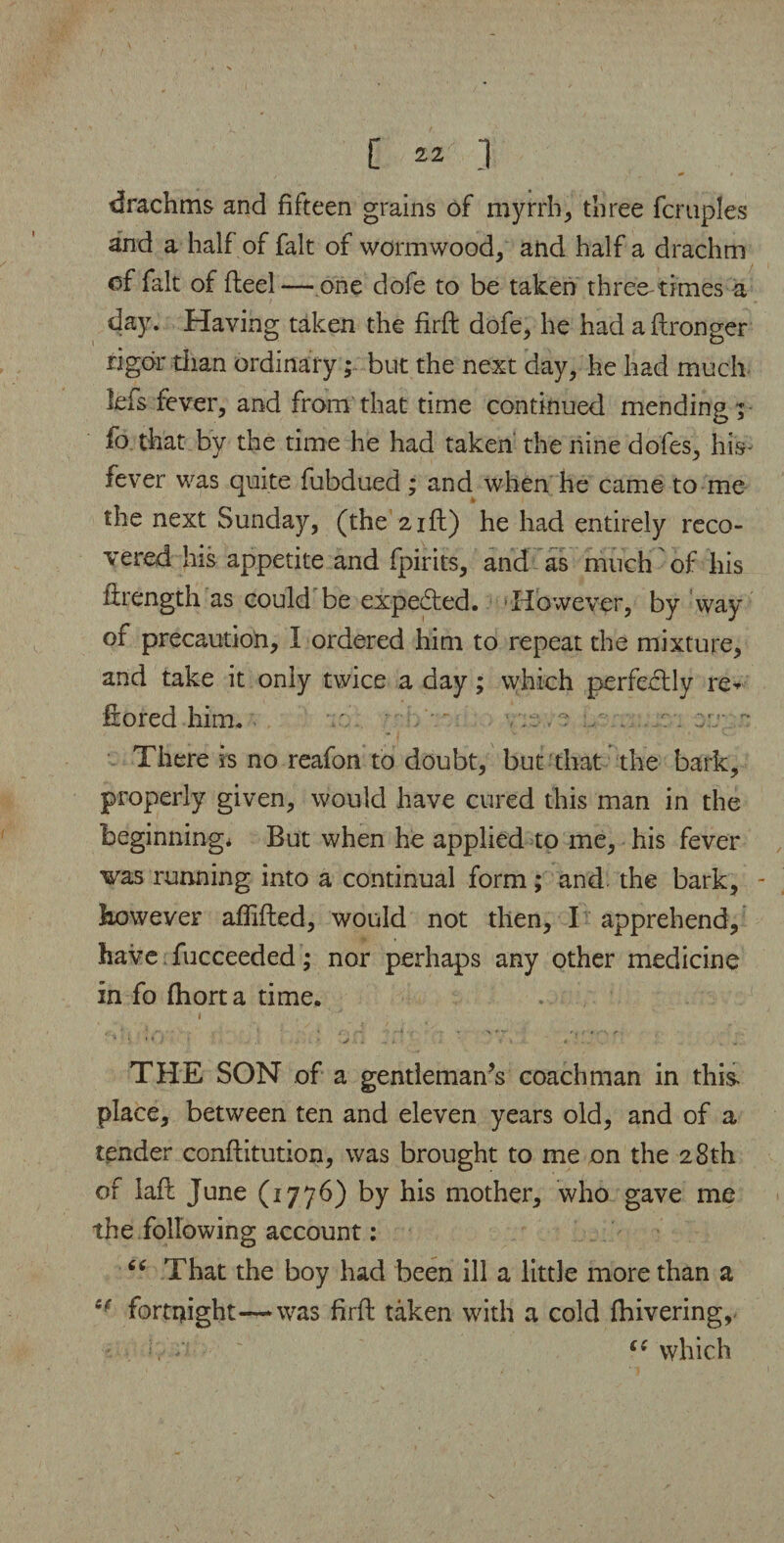 [ 2* ] drachms and fifteen grains of myrrh, three fcmples and a half of fait of wormwood, and half a drachm of fait of fteel— one dofe to be taken three times a day. Having taken the firft dofe, he had a ftronger rigor than ordinary; but the next day, he had much lefs fever, and from that time continued mending; fo that by the time he had taken the nine dofes, his- fever was quite fubdued; and when he came to me the next Sunday, (the 21ft) he had entirely reco¬ vered his appetite and fpirits, and as much of his firength as could be expected. However, by way of precaution, I ordered him to repeat the mixture, and take it only twice a day; which perfectly re- Irored him. ' / ; r . There is no reafon to doubt, but that the bark, properly given, would have cured this man in the beginning* But when he applied to me, his fever was running into a continual form; and. the bark, - however affifted, would not then, I apprehend, have fucceeded; nor perhaps any other medicine in fo fhorta time. i * * / ' v • 4 - * . „ THE SON of a gentleman’s coachman in this, place, between ten and eleven years old, and of a tender conftitution, was brought to me on the 28th of laft June (1776) by his mother, who gave me the following account: That the boy had been ill a little more than a 6f fortnight—was firft taken with a cold fhivering,. “ £{ which