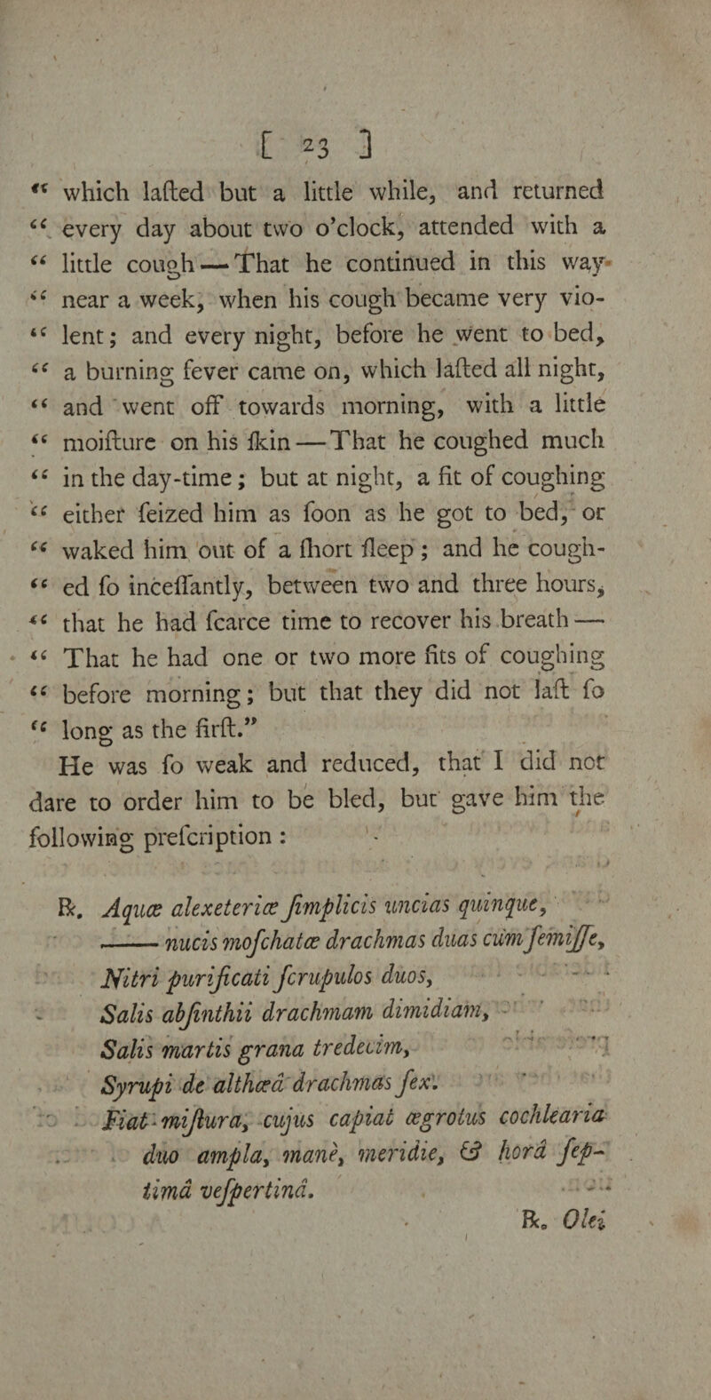 “ which lafted but a little while, and returned every day about two o’clock, attended with a “ little cough —That he continued in this way “ near a week, when his cough became very vio- tC lent; and every night, before he went to bed, a burning fever came on, which lafted all night, “ and went off towards morning, with a little moifture on his fkin — That he coughed much 6C in the day-time; but at night, a fit of coughing “ either feized him as foon as he got to bed, or “ waked him out of a fhort fleep; and he cough- “ ed fo inceflantly, between two and three hours* that he had fcarce time to recover his breath — “ That he had one or two more fits of coughing “ before morning; but that they did not laft fo <c long as the ftrft.” He was fo weak and reduced, that I did not dare to order him to be bled, but gave him the following prefcription : r . •* .' ) * , * . i j R. Aqxice alexetcriee fimplicis uncias quinpe, *-nucis mofchatce drachmas duas cumJemiJJcy JSfitri purijicati fcrupulos duos, Sails abjinthii drachmam dimidiant, Salis martis grana tredecim, Syrupi de altheca drachmas fex. Fiat ■ mijluray cujus capiat cegrotus cochkana duo arnpldy manet meridie, & fiord Jep~ tima vefpertina. Bi0 Oki i