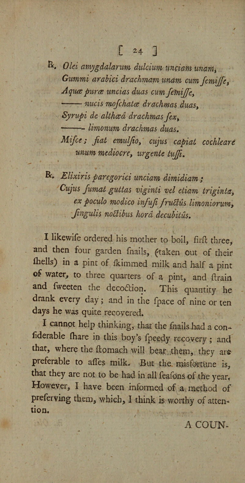 ✓ ; ' [ *4 ] Old amygdalarum dulcium undam unawl, Gummi arabici drachmam unam cum femifife, Aquce puree uncias duas cum JelniJfe, ■-nucis mofehatee drachmas duas, Syrupi de althaea drachmas fex, -- limonum drachmas duas. Mifce; fiat emulfio, cujus capiat cochleare unum mediocre, urgente tujji. •9 '* R. Elixir is par egonci unciam dimidiam • Cujus fiumat guttas vigmii vel etiam tnginta, ex poculo modico infufi fruBus limoniorum, jingulis nottibus hord decubitus. I likewife ordered his mother to boil, firfc three, and then four garden fnails, ftaken out of their fhells) in a pint of Ikimmed milk and half a pint of water, to three quarters of a pint, and {train and fweeten the decoction. This quantity he drank every day; and in the {pace of nine or ten days he was quite recovered. I cannot help thinking, that the fnails had a con- liderable fhare in this boy’s fpeedy recovery; and that, where the ftomach will bear them, they ar& preferable to affes milk. But the misfortune is, that they are not to be had in all feafons of the year. However, I have been informed of a. method of preferving them, which, I think is worthy of atten¬ tion. f • A COUN-