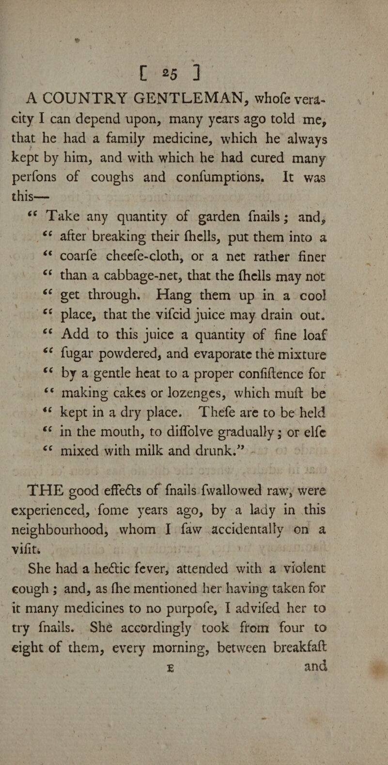 A COUNTRY GENTLEMAN, whofe vent- city I can depend upon, many years ago told me, that he had a family medicine, which he always kept by him, and with which he had cured many perfons of coughs and confumptions. It was this— “ Take any quantity of garden fnails; and, “ after breaking their (hells, put them into a “ coarfe cheefe-cloth, or a net rather finer “ than a cabbage-net, that the fhclls may not (C get through. Hang them up in a cool “ place, that the vifcid juice may drain out. cc Add to this juice a quantity of fine loaf “ fugar powdered, and evaporate the mixture “ by a gentle heat to a proper confidence for “ making cakes or lozenges, which mud be “ kept in a dry place. Thefe are to be held sc in the mouth, to diflolve gradually; or elfc “ mixed with milk and drunk/’ THE good effe6ls of fnails fwallowed raw, were experienced, fome years ago, by a lady in this neighbourhood, whom I faw accidentally on a vifin She had a he<5tic fever, attended with a violent cough; and, as die mentioned her having taken for it many medicines to no purpofe, I advifed her to try fnails. She accordingly took from four to eight of them, every morning, between breakfad e * and 1