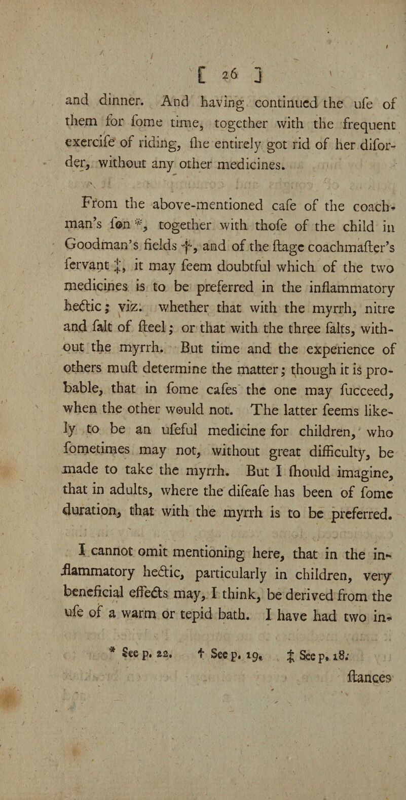 '[ 26 J and dinner. And having continued the ufe of them for fome time, together with the frequent exercife of riding, {lie entirely, got rid of her difor- der, without any other medicines. From the above-mentioned cafe of the coach¬ man’s ion *, together with thofe of the child in Goodman5s fields q~, and of the ftage coachmailer’s iervant it may feem doubtful which of the two medicines is to be preferred in the inflammatory hedtic; viz: whether that with the myrrh, nitre and fait of Heel; or that with the three falts, with¬ out the myrrh. But time and the experience of others mud determine the matter; though it is pro¬ bable, that in fome cafes the one may fucceed, when the other would not. The latter feems like¬ ly to be an ufeful medicine for children, who fometimes may not, without great difficulty, be made to take the myrrh. But I fhould imagine, that in adults, where the difeafe has been of fome duration, that with the myrrh is to be preferred. I cannot omit mentioning here, that in the in** ilammatory hedtic, particularly in children, very beneficial effects may, I think, be derived from the ufe of a warm or tepid bath. I have had two in* * £eeP* 22* f Seep. 19,, + Seep, 18; ftanc.es