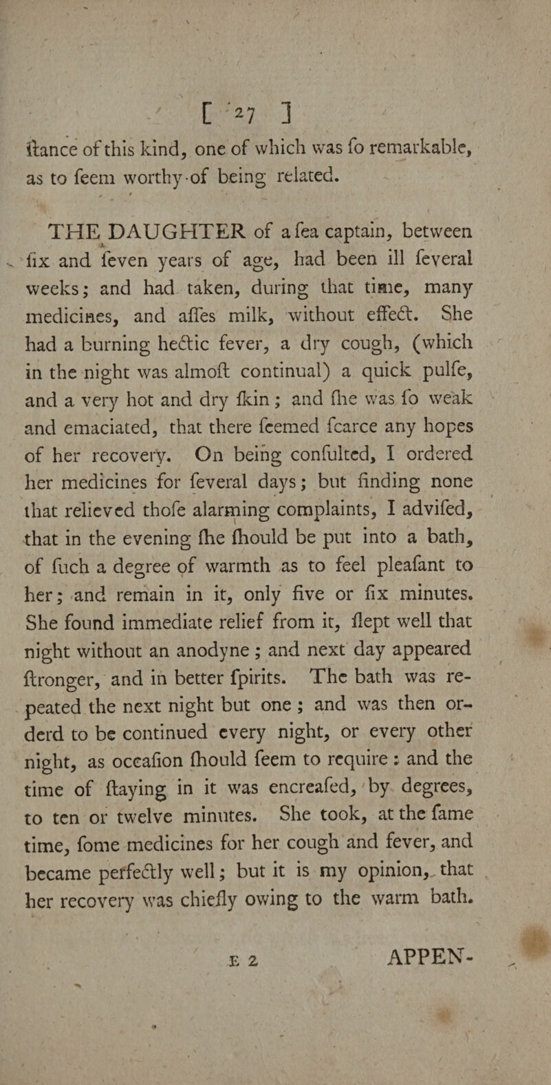 C ;*7 ] ' . .. ilance of this kind, one of which was fo remarkable, as to feem worthy of being related. > ' **► THE DAUGHTER of afea captain, between lix and feven years of age, had been ill feyeral weeks; and had taken, during that time, many medicines, and affes milk, without effect. She had a burning he£lic fever, a dry cough, (which in the night was almoft continual) a quick pulfe, and a very hot and dry ikin; and (lie was fo weak and emaciated, that there fcemed fcarce any hopes of her recovery. On being confulted, I ordered her medicines for feveral days; but finding none that relieved thole alarming complaints, I advifed, that in the evening die fhould be put into a bath, of fuch a degree of warmth as to feel pleafant to her; and remain in it, only five or fix minutes. She found immediate relief from it, fiept well that night without an anodyne ; and next day appeared ftronger, and in better fpirits. The bath was re¬ peated the next night but one; and was then or- derd to be continued every night, or every other night, as oceafion (hould feem to require : and the time of (laying in it was encreafed, by degrees, to ten or twelve minutes. She took, at the fame time, fome medicines for her cough and fever, and became peffe&ly well; but it is my opinion,, that her recovery was chiefly owing to the warm bath. APPEN-