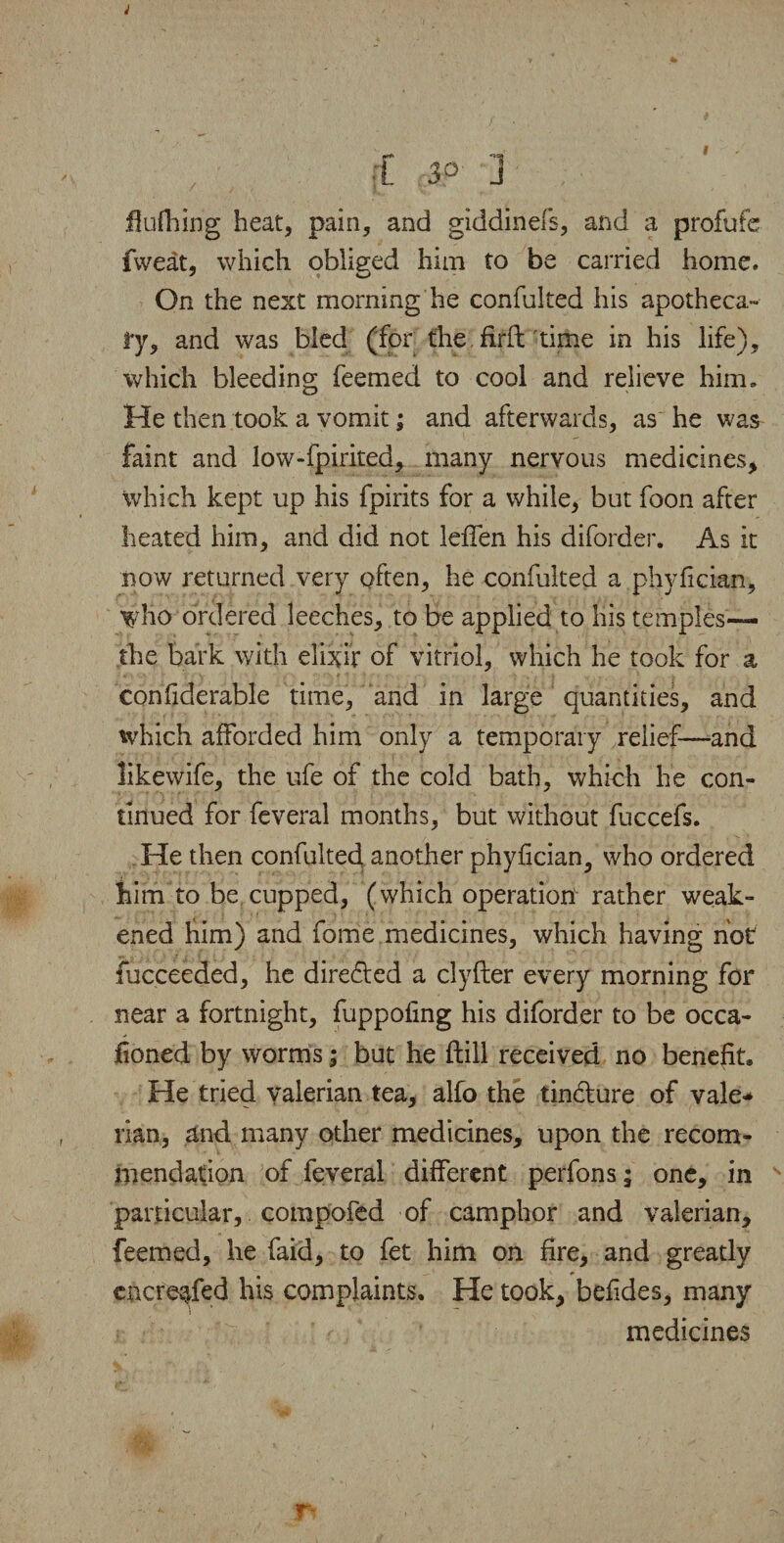 J , |f 3° 3 fiufhing heat, pain, and giddinefs, and a profufe fweat, which obliged him to be carried home. On the next morning he confulted his apotheca¬ ry, and was bled (for the. firft time in his life), which bleeding feemed to cool and relieve him. He then took a vomit; and afterwards, as he was faint and low-fpirited, many nervous medicines* which kept up his fpirits for a while, but foon after heated him, and did not leffen his diforder. As it now returned very often, he confulted a phyfician, who ordered leeches, to be applied to his temples— the bark with elixir of vitriol, which he took for a confiderable time, and in large quantities, and which afforded him only a temporary relief—and likewife, the ufe of the cold bath, which he con¬ tinued for feveral months, but without fuccefs. He then confulted, another phyfician, who ordered him to be cupped, (which operation rather weak¬ ened him) and fome medicines, which having hot fucceeded, he directed a clyfter every morning for near a fortnight, fuppofing his diforder to be occa- foned by worms; but he ftill received no benefit. He tried valerian tea, alfo the tincture of vale* rian, and many other medicines, upon the recom¬ mendation of feveral different perfons; one* in particular, compofed of camphor and valerian* feemed, he faid, to fet him on fire, and greatly encre^fed his complaints. He took* befides, many medicines Ti