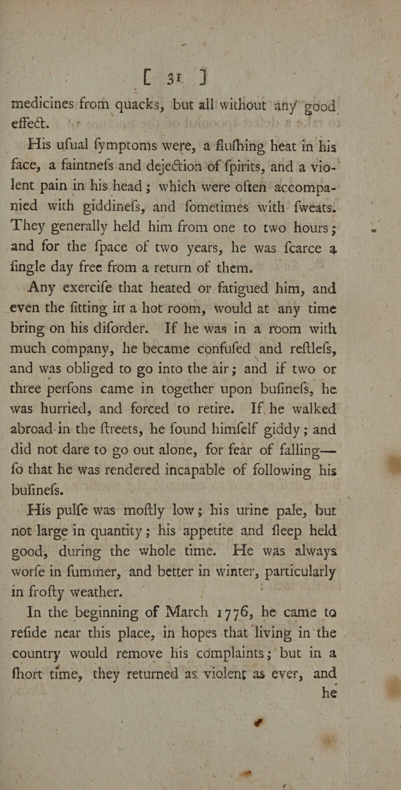 A medicines from quacks, but all without any good effed:. *• r His ufual fymptoms were, a flufhing heat in his face, a faintnefs and dejedtion of fpirits, and a vio¬ lent pain in his head; which were often accompa¬ nied with giddinefs, and fometimes with fweats. They generally held him from one to two hours ; and for the fpace of two years, he was fcarce a fingle day free from a return of them. Any exercife that heated or fatigued him, and even the fitting in a hot room, would at any time bring on his diforder. If he was in a room with, much company, he became confufed and reftlefs, and was obliged to go into the air; and if two or three perfons came in together upon bufinefs, he was hurried, and forced to retire. If he walked abroad-in the ftreets, he found himfelf giddy; and did not dare to go out alone, for fear of falling— fo that he was rendered incapable of following his bufinefs. His pulfe was moftly low; his urine pale, but not large in quantity; his appetite and ileep held good, during the whole time. He was always worfe in fummer, and better in winter, particularly in frofty weather. In the beginning of March 1776, he came to refide near this place, in hopes that living in the country would remove his complaints; but in a fhort time, they returned as violent as ever, and & ' he