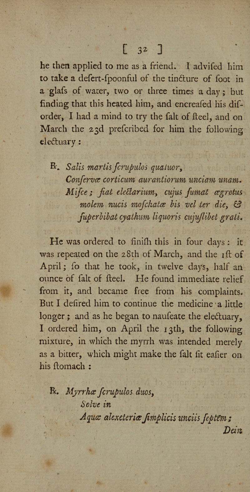 • ' [ 3- ] he then applied to me as a friend. I advifed him to take a defert-fpoonful of the tindture of foot in a glafs of water, two or three times a day; but finding that this heated him, and encreafed his dis¬ order, I had a mind to try the fait of fteel, and on March the 23d prefcribed for him the following eledtuary: Salts martis fcrupulos quatuor, Conferva? corticum aurantiorum unciarn unam. Mifce; fiat elettarium, cujus fumat cegrotus molem nucis mofchatce bis vel ter die, fuperbibat cyathum liquor is cujuflibet grati. \ \ , ' j \ 1 , . . He was ordered to finifh this in four days: it was repeated on the 28th of March, and the ift of April; fo that he took, in twelve days, half an ounce of fait of fteel. He found immediate relief from it, and became free from his complaints- But I defired him to continue the medicine’a little longer; and as he began to naufeate the eledtuary, I ordered him, on April the 13th, the following mixture, in which the myrrh was intended merely as a bitter, which might make the fait fit eafier on his ftomach : Be. Myrrhce fcrupulos duos, Solve in / • • Aqucc alexeterice Jimplicis unciis feptem; Dart