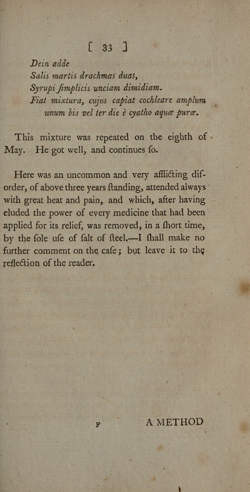 jDein adde Salis martis drachmas dua$y Syrupi Jimplicis unciam dimidiam. Fiat mixturay cujus capiat cochleare amplum unum his vel ter die e cyatho aquce puree. / ' •’ 1 f ‘ r • ' , >' This mixture was repeated on the eighth of May. He got well, and continues fo. i ' » Here was an uncommon and very affliding dis¬ order, of above three years {landing, attended always with great heat and pain, and which, after having eluded the power of every medicine that had been applied for its relief, was removed, in a fhort time, by the foie ufe of fait of fteel.—I fhall make no further comment on the cafe; byt leave it to th^ refledion of the reader. i A METHOD