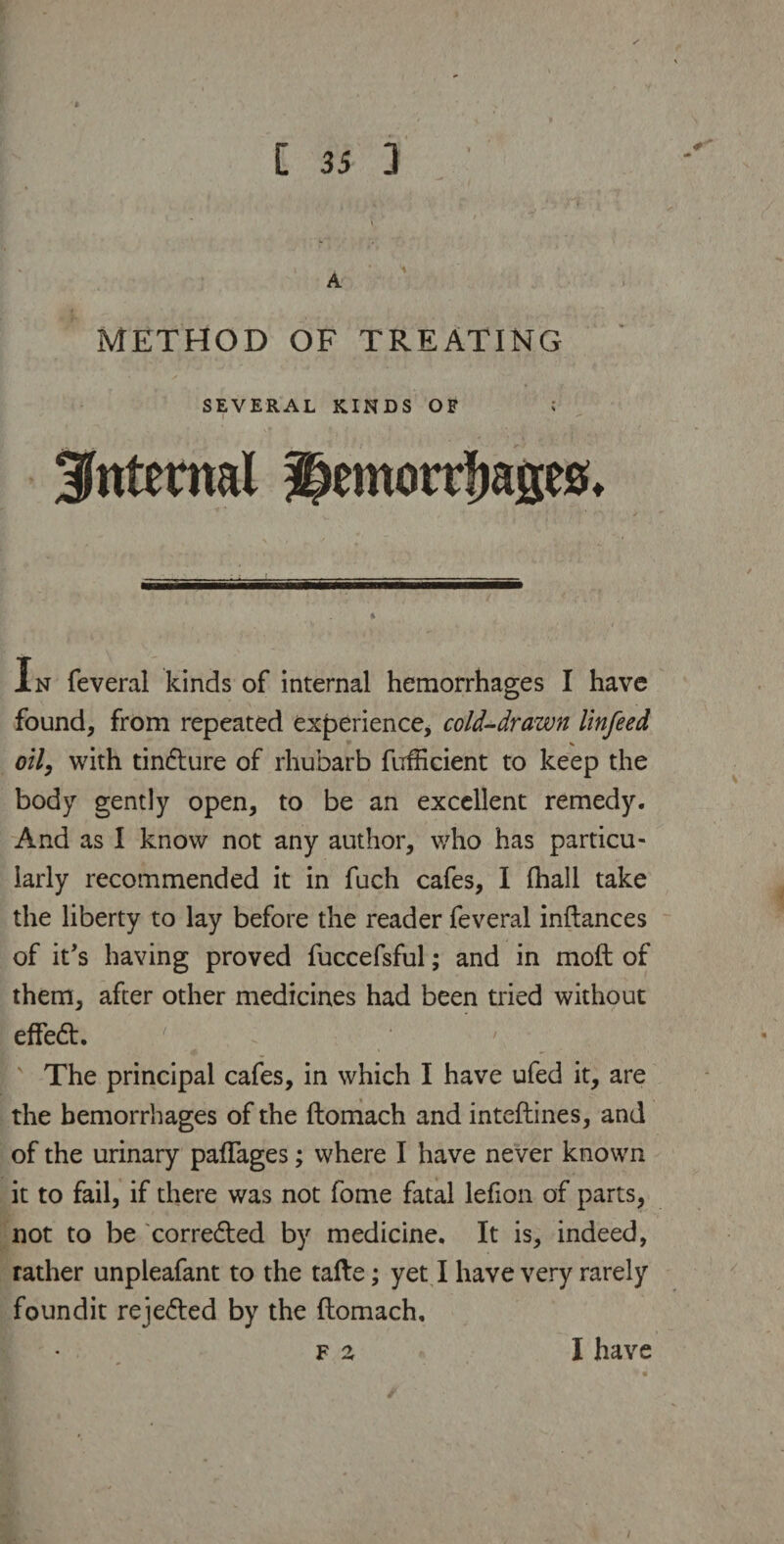 METHOD OF TREATING SEVERAL KINDS OF internal hemorrhages* In feveral kinds of internal hemorrhages I have found, from repeated experience, cold-drawn linfeed oil, with tindure of rhubarb fufficient to keep the body gently open, to be an excellent remedy. And as 1 know not any author, who has particu¬ larly recommended it in fuch cafes, I (hall take the liberty to lay before the reader feveral inftances of it's having proved fuccefsful; and in moft of them, after other medicines had been tried without effed. ' The principal cafes, in which I have ufed it, are the hemorrhages of the ftomach and inteftines, and of the urinary paftages; where I have never known it to fail, if there was not fome fatal lefion of parts, not to be corrected by medicine. It is, indeed, rather unpleafant to the tafte; yet I have very rarely foundit rejeded by the ftomach. f a I have