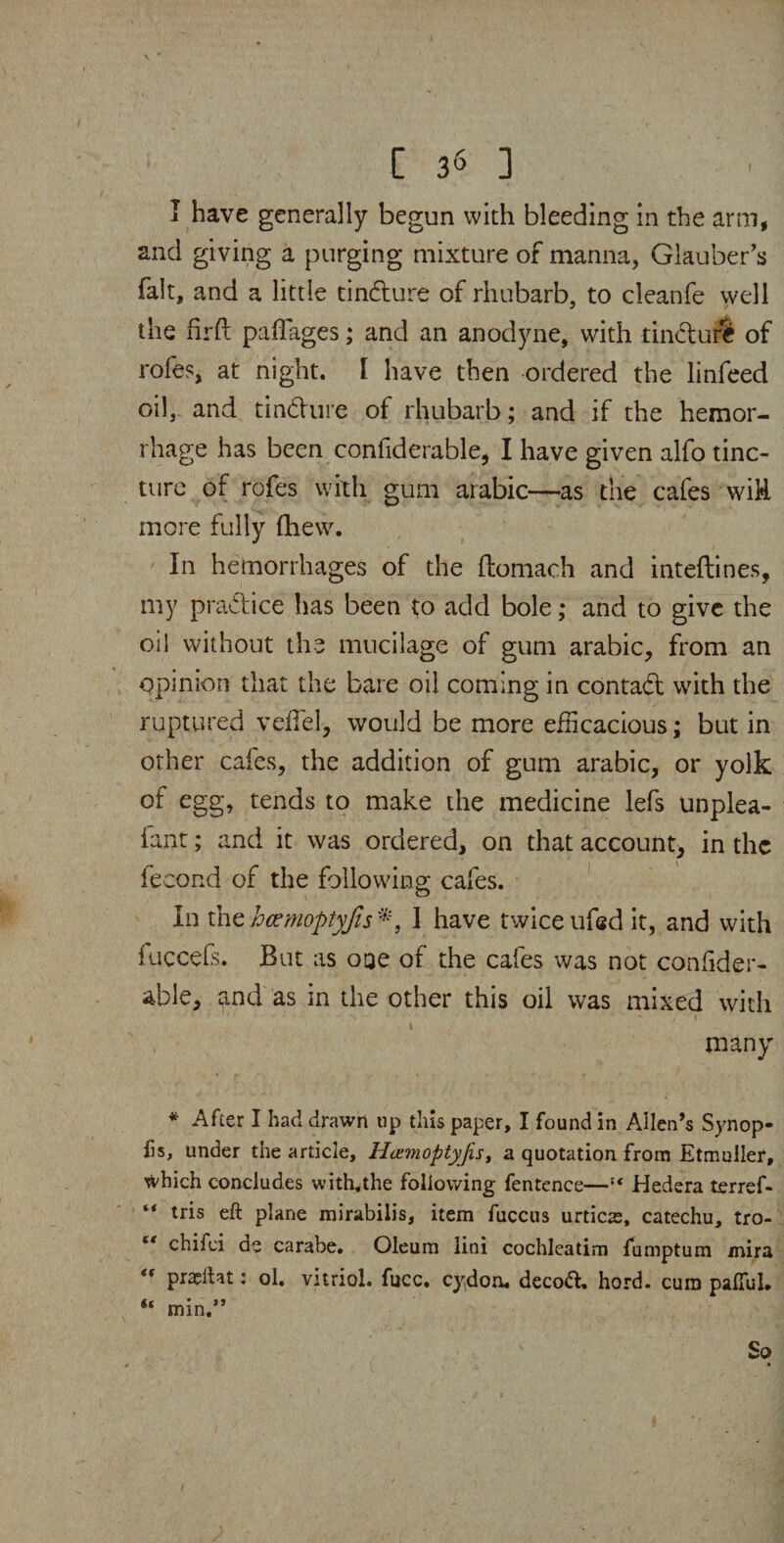 I have generally begun with bleeding in the arm, and giving a purging mixture of manna, Glauber’s fait, and a little tindure of rhubarb, to cleanfe well the firft paffages; and an anodyne, with tindure of rofes, at night. I have then ordered the linfeed oil, and tindure of rhubarb; and if the hemor¬ rhage has been confiderable, I have given alfo tinc¬ ture of rofes with gum arabic—as the cafes wiR more fully fhew. In hemorrhages of the ftomach and inteftines, my pradice has been to add bole; and to give the oil without the mucilage of gum arabic, from an opinion that the bare oil coming in contad with the ruptured veffel, would be more efficacious; but in other cafes, the addition of gum arabic, or yolk of egg, tends to make the medicine lefs unplea- iant; and it was ordered, on that account, in the lecond of the following;; cafes. In the hcemoptyjis I have twice ufed it, and with iuccefs. But as ooe of the cafes was not confider- able, rind as in the other this oil was mixed with many * After I had drawn up tins paper, I found in Allen’s Synop¬ sis, under the article, Hazmoptyfis, a quotation from Etmuller, ^vhich concludes with,the following fentence—“ Hedera terref- “ tris eft plane mirabilis, item fuccus urticte, catechu, tro- “ chifei de carabe. Oleum lini cochlcatim fumptum mira pra?iht: ol. vitriol, fucc. cydom decod, hord. cum paiTuL “ min.”