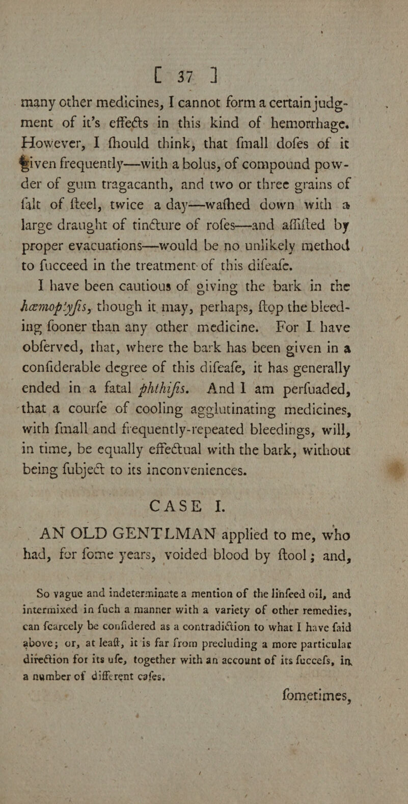 many other medicines, I cannot form a certain judg¬ ment of it’s effeds in this kind of hemorrhage. However, I Ihould think, that fmall dofes of it %iven frequently—with a bolus, of compound pow¬ der of gum tragacanth, and two or three grains of fait of Heel, twice a day—wallied down with a large draught of tindure of roles—and aUllled by proper evacuations—would be no unlikely method to fucceed in the treatment of this difeafe. I have been cautious of giving the bark in the hcemopiyfis, though it may, perhaps, flop the bleed¬ ing fooner than any other medicine. For I have obferved, that, where the bark has been given in a confiderable degree of this difeafe, it has generally ended in a fatal phthijis. And 1 am perfuaded, that a courfe of cooling agglutinating medicines, with fmall and frequently-repeated bleedings, will, in time, be equally effectual with the bark, without being fubjed to its inconveniences. CASE I. AN OLD GENTLMAN applied to me, who had, for fome years, voided blood by llool; and. So vague and indeterminate a mention of the Jinfeed oil, and intermixed in fuch a manner with a variety of other remedies, can fcarcely be confidered as a contradi&ion to what I have faid above; or, at leaft, it is far from precluding a more particular direftion for its ufe, together with an account of its fuccefs, in, a number of different cafes. fometimes, /
