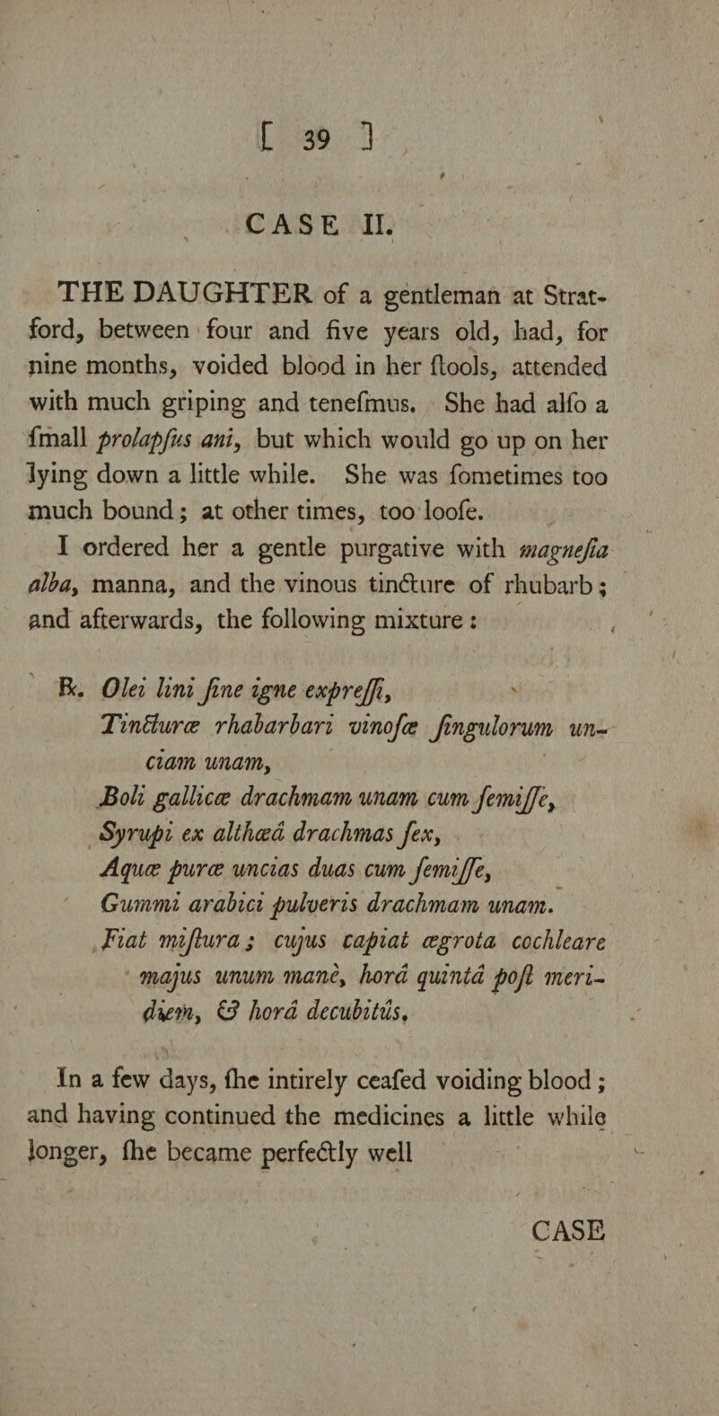 CASE II. > \ THE DAUGHTER of a gentleman at Strat¬ ford, between four and five years old, had, for pine months, voided blood in her (tools, attended with much griping and tenefmus. She had alfo a fmall prolapfus ani, but which would go up on her lying down a little while. She was fometimes too much bound; at other times, too loofe. I ordered her a gentle purgative with magnefia alba> manna, and the vinous tindturc of rhubarb; and afterwards, the following mixture : R. Olei Uni fine igne exprejji, TinElurce rhabarbari vinofce Jingulorum un- dam unamy Boli gallicce drachmam unam cum JemiJJe> Syrupi ex althaea drachmas ftx> Aquce puree uncias duas cum femijfe, Gummi arabici pulveris drachmam unam. Fiat mijlura; cujus capiat cegrota cochleare majus unum maney hora quinta pojl meri¬ diem, & hora decubitus. In a few days, (he intirely ceafed voiding blood; and having continued the medicines a little while longer, (lie became perfectly well