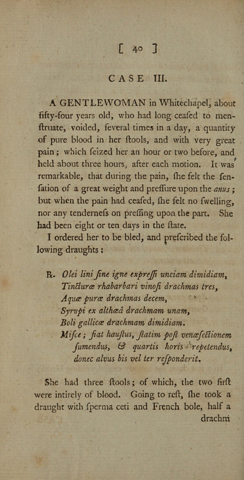 CASE III. A GENTLEWOMAN in Whitechapel, about fifty-four years old, who had long ceafed to men- ftruate, voided, feverai times in a day, a quantity of pure blood in her flools, and with very great pain ; which feized her an hour or two before, and held about three hours, after each motion. It was remarkable, that during the pain, fhe felt the fen- fation of a great weight and preffure upon the anus; but when the pain had ceafed, (he felt no fwelling, nor any tendernefs on preding upon the part. She had been eight or ten days in the (late. I ordered her to be bled, and lowing draughts; R. Olei Uni fine igne exprejfi unciam dimidi am % Tinctures rhabarbari mnof drachmas tresy Aqiue pur as drachmas decem> ‘ * Syrnpi ex althaea drachmam unarn, Boli gallicx drachmam dimidiam. Mifce; fat haufus, fatim pof vencefedlionem JumenduSy & quartis horis repetendus% donee alvus bis vel ter refponderit, She had three (lools; of which, the two firft were intirely of blood. Going to reft, (lie took a draught with fperma ceti and French bole, half a drachm preferibed the fob
