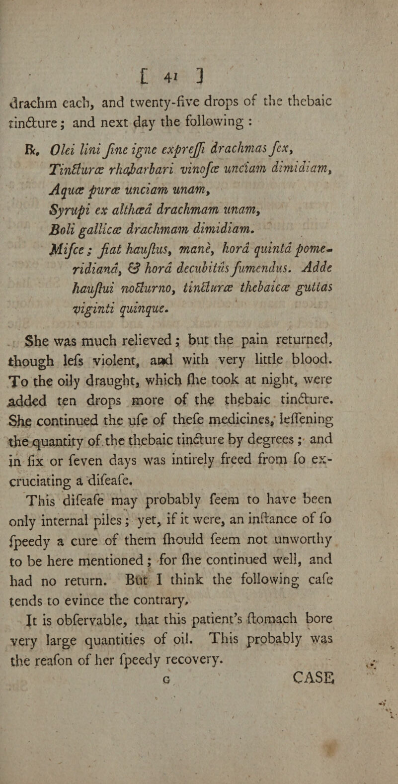 L 4! ] drachm each, and twenty-five drops of the thebaic tin&ure; and next day the following : R# Olei Uni fine igne exprefifi drachmas fiex, Tinffurcc rhajbarbari vinofee unci am dvmidiam, Aquae puree unciam unam■, Syrupi ex althaea drachmam unam, Boli gallicce drachmam dimidiam. Mifce ; fiat haufius, mane, hora quinta pome- ridiand, 13 hard decubitus fumendus. Adde haufiui no&urno, tintturae thebaiece guttas viginti quinque. i She was much relieved; but the pain returned, though lefs violent, and with very little blood. To the oily draught, which (he took at night, were ,added ten drops more of the thebaic tin&ure. She continued the ufe of thefe medicines; leflening the quantity of. the thebaic tindfcure by degrees; and in fix or feven days was intirely freed from fo ex¬ cruciating a difeale. This difeafe may probably feem to have been - - only internal piles; yet, if it were, an inftance of fo fpeedy a cure of them fhould feem not unworthy to be here mentioned; for (lie continued well, and had no return. But I think the following cafe tends to evince the contrary. It is obfervable, that this patient’s ftoroach bore very large quantities of oil. This probably was the reafon of her fpeedy recovery. o ' CASE /