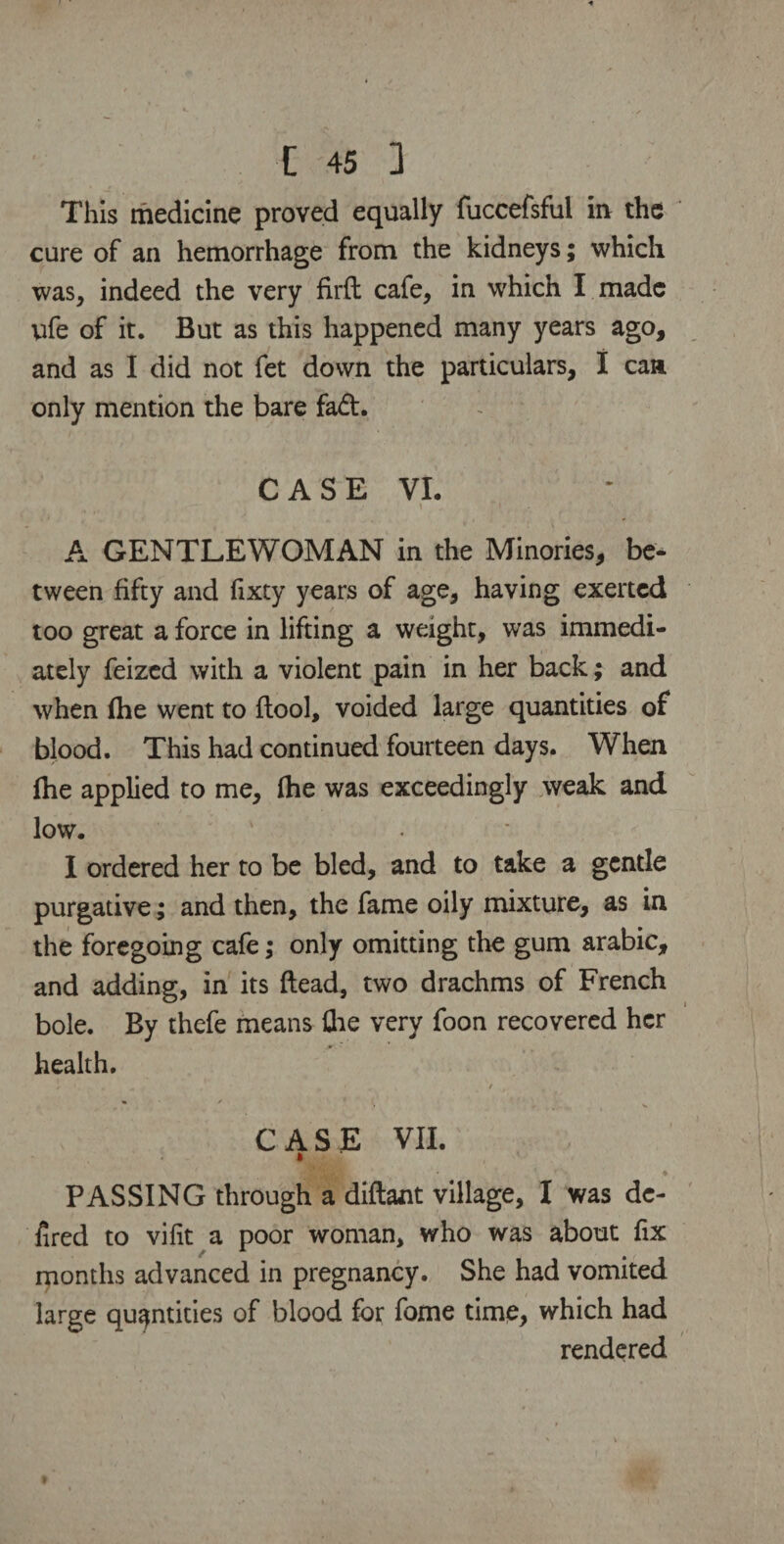 This medicine proved equally fuccefsful in the cure of an hemorrhage from the kidneys; which was, indeed the very firft cafe, in which I made life of it. But as this happened many years ago, and as I did not fet down the particulars, I can only mention the bare fad. C A S E VI. \ » ‘ A GENTLEWOMAN in the Minories, be¬ tween fifty and fixty years of age, having exerted too great a force in lifting a weight, was immedi¬ ately feized with a violent pain in her back; and when (he went to {tool, voided large quantities of blood. This had continued fourteen days. When {he applied to me, {he was exceedingly weak and low. I ordered her to be bled, and to take a gentle purgative; and then, the fame oily mixture, as in the foregoing cafe; only omitting the gum arabic, and adding, in its ftead, two drachms of French bole. By thefe means the very foon recovered her health. I ' / CASE VII. i PASSING through a diftant village, I was de- fired to vifit a poor woman, who was about fix months advanced in pregnancy. She had vomited large quantities of blood for feme time, which had rendered