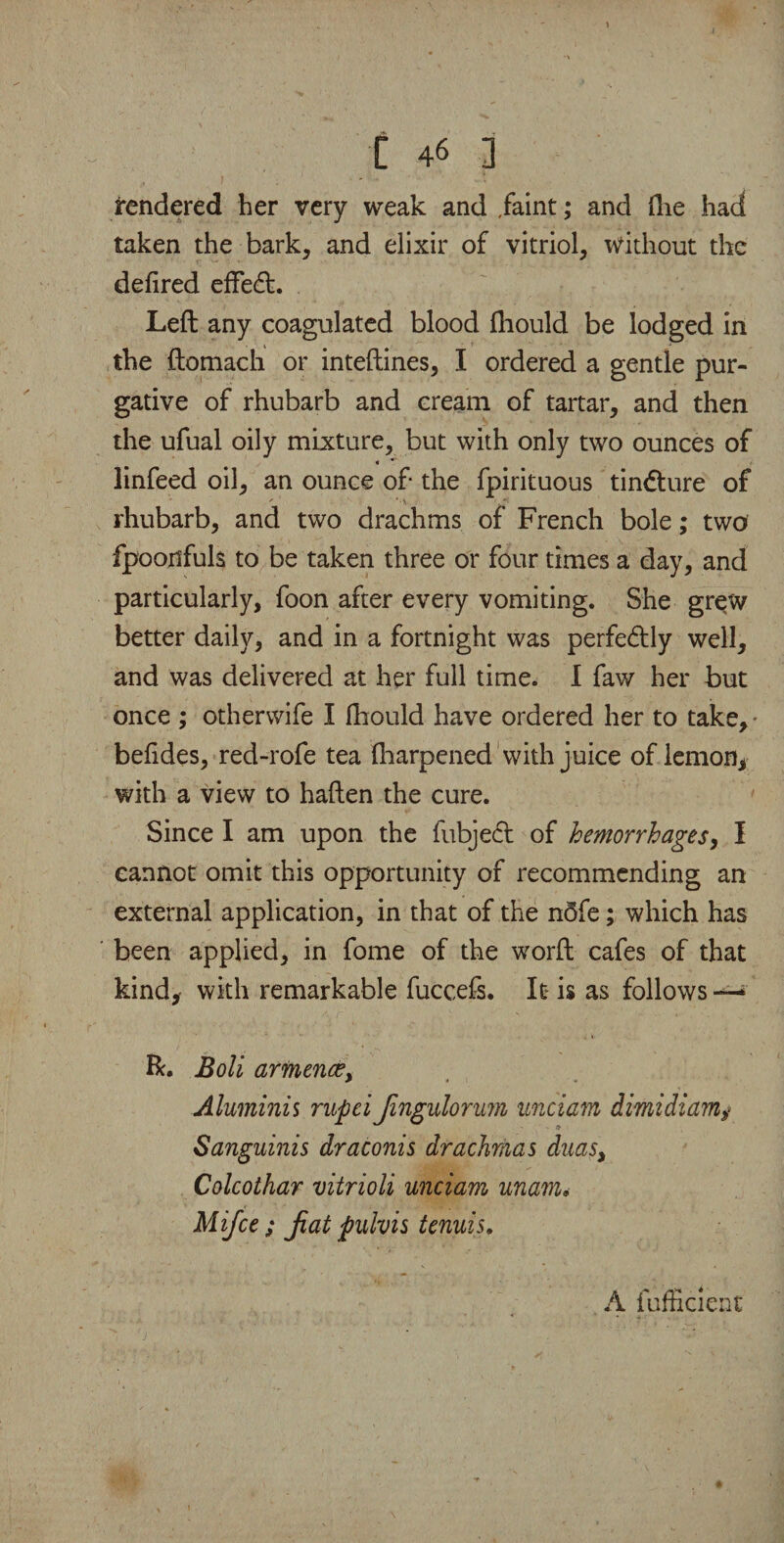 rendered her very weak and faint; and flie had taken the bark, and elixir of vitriol, without the defired eftedt. Left any coagulated blood ftiould be lodged in the ftomach or inteftines, I ordered a gentle pur¬ gative of rhubarb and cream of tartar, and then the ufual oily mixture, but with only two ounces of linfeed oil, an ounce of the fpirituous tindture of rhubarb, and two drachms of French bole; two fpoonfuls to be taken three or four times a day, and particularly, foon after every vomiting. She grew better daily, and in a fortnight was perfedtly well, and was delivered at her full time. I faw her but once ; othervvife I ftiould have ordered her to take, • befides, red-rofe tea Iharpened with juice of lemon, with a view to haften the cure. Since I am upon the fubjedt of hemorrhages, I cannot omit this opportunity of recommending an external application, in that of the n5fe; which has been applied, in fome of the worft cafes of that kind, with remarkable fuccefs. It is as follows —* R. Boli armence> Aluminis rupei Jingulorum unciam dimidi am# Sanguinis draconis drachmas duas> Colcothar vitrioli unciam unam. Mifce ; Jiat pulvis tenuis, A lufficient