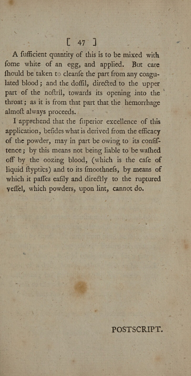 I V , C 47 ] A fufficient quantity of this is to be mixed with fome white of an egg, and applied. But care lhould be taken to cleanfe the part from any coagu¬ lated blood; and the doffil, directed to the upper part of the noflril, towards its opening into the throat; as it is from that part that the hemorrhage N almoft always proceeds. I apprehend that the fuperior excellence of this application, befides what is derived from the efficacy of the powder, may in part be owing to its confif- tence; by this means not being liable to be waflied off by the oozing blood, (which is the cafe of liquid ftyptics) and to its fmoothnefs, by means of which it paffes eafily and dire&ly to the ruptured yeffel, which powders, upon lint, cannot do. POSTSCRIPT.
