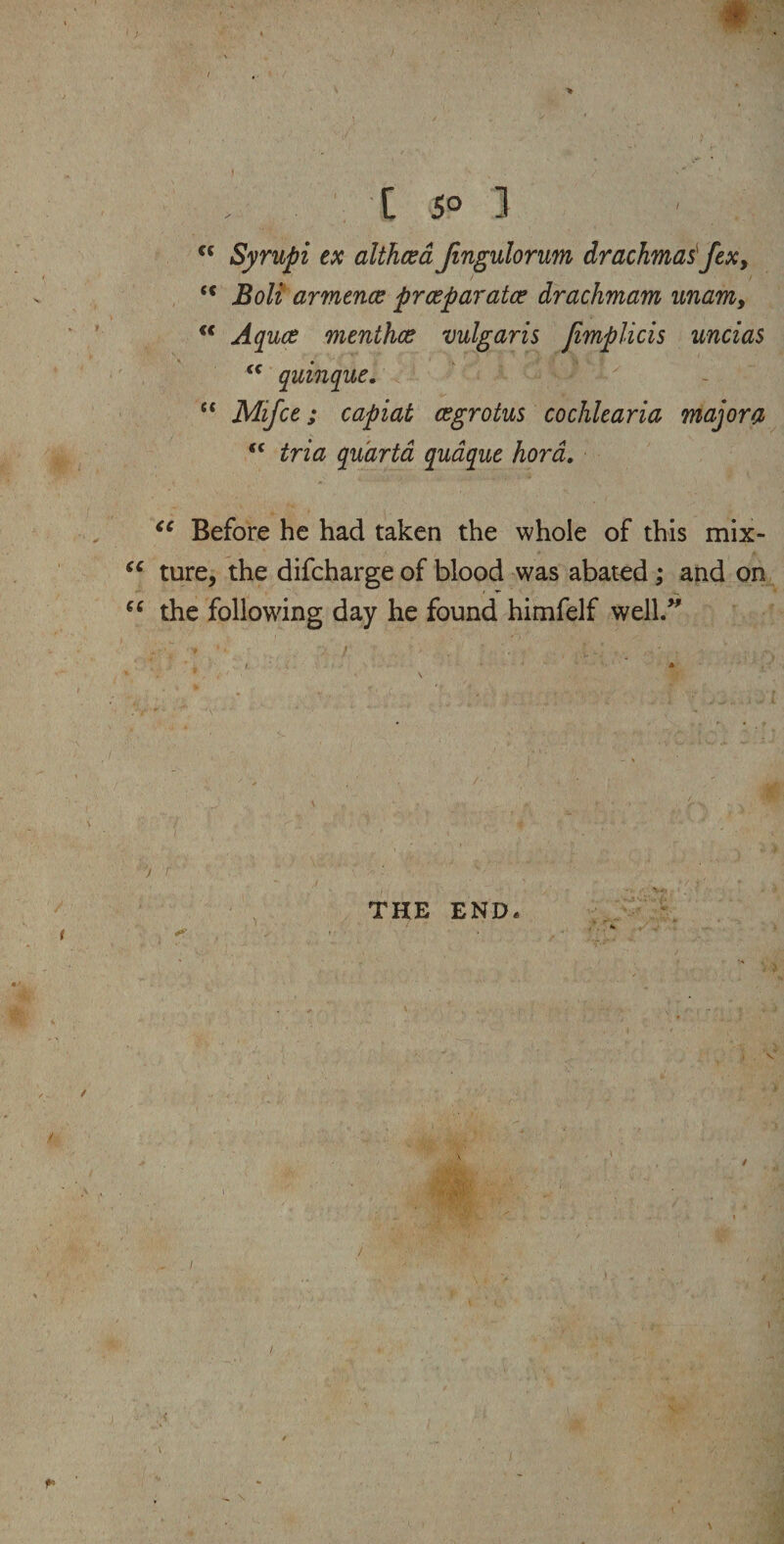 [ 5° ] cc Syrupi ex althaea Jingulorum drachmas fex, c< Boli armence prceparatce drachmam unam, “ Aquce menthce vulgaris Jimplicis uncias “ quinque. ~ “ Mifce; capiat cegrotus cochlearia majora “ tria qu'arta quaque hora. “ Before he had taken the whole of this mix- “ ture, the difcharge of blood was abated; and on “ the following day he found himfelf well.” ■ / * * , f . / • - \ THE END.