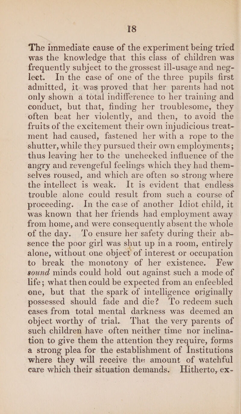 The immediate cause of the experiment being tried was the knowledge that this class of children was frequently subject to the grossest ill-usage and neg¬ lect. In the case of one of the three pupils first admitted, it was proved that her parents had not only shown a total indifference to her training and conduct, but that, finding her troublesome, they often beat her violently, and then, to avoid the fruits of the excitement their own injudicious treat¬ ment had caused, fastened her with a rope to the shutter, while they pursued their own employments; thus leaving her to the unchecked influence of the angry and revengeful feelings which they had them¬ selves roused, and which are often so strong where the intellect is w7eak. It is evident that endless trouble alone could result from such a course of proceeding. In the case of another Idiot child, it was known that her friends had employment away from home, and were consequently absent the whole of the day. To ensure her safety during their ab¬ sence the poor girl was shut up in a room, entirely alone, without one object of interest or occupation to break the monotony of her existence. Few sound minds could hold out against such a mode of life; what then could be expected from an enfeebled one, but that the spark of intelligence originally possessed should fade and die? To redeem such cases from total mental darkness was deemed an object worthy of trial.. That the very parents of such children have often neither time nor inclina¬ tion to give them the attention they require, forms a strong plea for the establishment of Institutions where they will receive the amount of watchful care which their situation demands. Hitherto, ex-